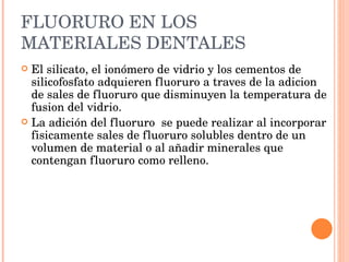 FLUORURO EN LOS MATERIALES DENTALES El silicato, el ionómero de vidrio y los cementos de silicofosfato adquieren fluoruro a traves de la adicion de sales de fluoruro que disminuyen la temperatura de fusion del vidrio. La adición del fluoruro  se puede realizar al incorporar fisicamente sales de fluoruro solubles dentro de un volumen de material o al añadir minerales que contengan fluoruro como relleno. 