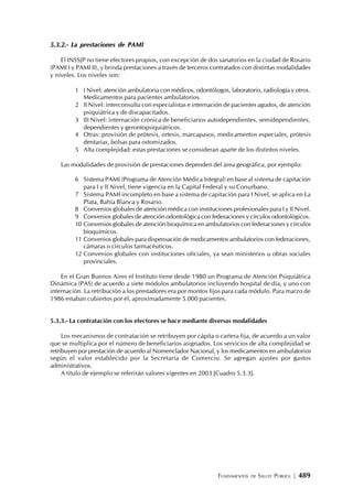 FUNDAMENTOS DE SALUD PÚBLICA | 489
5.3.2.- La prestaciones de PAMI
El INSSJP no tiene efectores propios, con excepción de dos sanatorios en la ciudad de Rosario
(PAMI I y PAMI II), y brinda prestaciones a través de terceros contratados con distintas modalidades
y niveles. Los niveles son:
1 I Nivel: atención ambulatoria con médicos, odontólogos, laboratorio, radiología y otros.
Medicamentos para pacientes ambulatorios.
2 II Nivel: interconsulta con especialistas e internación de pacientes agudos, de atención
psiquiátrica y de discapacitados.
3 III Nivel: internación crónica de beneficiarios autodependientes, semidependientes,
dependientes y gerontopsiquiátricos.
4 Otras: provisión de prótesis, ortesis, marcapasos, medicamentos especiales, prótesis
dentarias, bolsas para ostomizados.
5 Alta complejidad: estas prestaciones se consideran aparte de los distintos niveles.
Las modalidades de provisión de prestaciones dependen del área geográfica, por ejemplo:
6 Sistema PAMI (Programa de Atención Médica Integral) en base al sistema de capitación
para I y II Nivel, tiene vigencia en la Capital Federal y su Conurbano.
7 Sistema PAMI incompleto en base a sistema de capitación para I Nivel, se aplica en La
Plata, Bahía Blanca y Rosario.
8 Convenios globales de atención médica con instituciones profesionales para I y II Nivel.
9 Convenios globales de atención odontológica con federaciones y círculos odontológicos.
10 Convenios globales de atención bioquímica en ambulatorios con federaciones y círculos
bioquímicos.
11 Convenios globales para dispensación de medicamentos ambulatorios con federaciones,
cámaras o círculos farmacéuticos.
12 Convenios globales con instituciones oficiales, ya sean ministerios u obras sociales
provinciales.
En el Gran Buenos Aires el Instituto tiene desde 1980 un Programa de Atención Psiquiátrica
Dinámica (PAS) de acuerdo a siete módulos ambulatorios incluyendo hospital de día, y uno con
internación. La retribución a los prestadores era por montos fijos para cada módulo. Para marzo de
1986 estaban cubiertos por él, aproximadamente 5.000 pacientes.
5.3.3.- La contratación con los efectores se hace mediante diversas modalidades
Los mecanismos de contratación se retribuyen por cápita o cartera fija, de acuerdo a un valor
que se multiplica por el número de beneficiarios asignados. Los servicios de alta complejidad se
retribuyen por prestación de acuerdo al Nomenclador Nacional, y los medicamentos en ambulatorios
según el valor establecido por la Secretaría de Comercio. Se agregan ajustes por gastos
administrativos.
A título de ejemplo se referirán valores vigentes en 2003 [Cuadro 5.3.3].
 