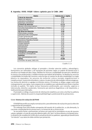 490 | HORACIO LUIS BARRAGÁN
R. Argentina. OOSS. INSSJP. Valores capitarios para la CABA. 2003
Los convenios globales obligan al prestador a brindar atención médica, odontológica,
farmacéutica (en internados) y de transporte de pacientes según un padrón de beneficiarios a
actualizar con listados de altas y bajas. Detallan los servicios y modalidades de atención e identifican
en anexos a los profesionales y establecimientos que habrán de brindarlos. Se detallan los servicios
y modalidades excluidos del convenio, entre los que se cuentan los de alta complejidad, la cirugía
plástica no reparadora, los procesos de evolución crónica (excepto reagudizaciones o
complicaciones), la provisión de prótesis y ortesis y la atención de enfermedades infectocontagiosas.
Las normas de atención se agregan en distintos anexos. El Instituto se obliga a pagar como toda
contraprestación una cápita, cuya composición se establece por cada beneficiario titular o familiar
incluido en padrón. Tal cápita incluye honorarios profesionales, por consulta, urgencia o
interconsulta, derechos sanatoriales, honorarios por prácticas diagnósticas o de tratamiento, y
medicamentos para internados.
El prestador se obliga a la provisión de información estadística así como a facilitar la auditoria
y supervisión. Además de asumir la responsabilidad legal y profesional de las prestaciones.
5.3.4.- Sistemas de evaluación del PAMI
El INSSJP desarrolló una amplia normatización y procedimientos de evaluación para la selección
y seguimiento de prestadores.
Sin embargo tiene dificultades emergentes del tamaño de la población, su alta demanda, la
creciente complejidad de las prestaciones y la limitación de su financiación.
Se encuentra frente a permanentes reclamos por parte de los prestadores en pos de mayores
valores capitados, al costo de aranceles diferenciados y de “plus” en forma directa a sus beneficiarios.
La dinámica de su población le dificulta la actualización de sus padrones, agravada por beneficiarios
“en tránsito” cuya atención debe retribuir por prestación.
Rubro Valores de c/ cápita
I Nivel de Atención 2,95
Medico de cabecera 2,15
Laboratorio ambulatorio 0,45
Radiología ambulatoria 0,35
II Nivel de Atención 12,73
Egresos (clínico/quirúrgicos) 10,80
Consultas Especialistas (inc. fisioterapia y kinesio.) 1,23
Otras prácticas 0,70
III Nivel de Atención 2,39
Oftalmología compleja 0,08
Laboratorio Alta Complejidad 0,35
Cirugía Cardiovascular 0,54
Tomografía Axial Computada 0,34
Resonancia Magnética Nuclear 0,08
Medicina Nuclear 0,15
Terapia Radiante 0,36
Litotricia Renal 0,05
Hemodinamia 0,18
Neurocirugía 0,07
Angioplastía 0,20
Transporte y Emergencias 0,70
Transporte y Emergencias 0,70
Subtotal 18,77
Gtos Administrativos U.G.P. 1,03
TOTAL 19,80
(Consultor de salud, 2003:24).
Cuadro 5.3.3
 