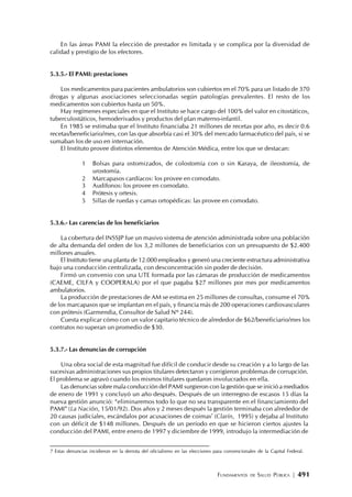 FUNDAMENTOS DE SALUD PÚBLICA | 491
En las áreas PAMI la elección de prestador es limitada y se complica por la diversidad de
calidad y prestigio de los efectores.
5.3.5.- El PAMI: prestaciones
Los medicamentos para pacientes ambulatorios son cubiertos en el 70% para un listado de 370
drogas y algunas asociaciones seleccionadas según patologías prevalentes. El resto de los
medicamentos son cubiertos hasta un 50%.
Hay regímenes especiales en que el Instituto se hace cargo del 100% del valor en citostáticos,
tuberculostáticos, hemoderivados y productos del plan materno-infantil.
En 1985 se estimaba que el Instituto financiaba 21 millones de recetas por año, es decir 0.6
recetas/beneficiario/mes, con las que absorbía casi el 30% del mercado farmacéutico del país, si se
sumaban los de uso en internación.
El Instituto provee distintos elementos de Atención Médica, entre los que se destacan:
1 Bolsas para ostomizados, de colostomía con o sin Karaya, de ileostomía, de
urostomía.
2 Marcapasos cardíacos: los provee en comodato.
3 Audífonos: los provee en comodato.
4 Prótesis y ortesis.
5 Sillas de ruedas y camas ortopédicas: las provee en comodato.
5.3.6.- Las carencias de los beneficiarios
La cobertura del INSSJP fue un masivo sistema de atención administrada sobre una población
de alta demanda del orden de los 3,2 millones de beneficiarios con un presupuesto de $2.400
millones anuales.
El Instituto tiene una planta de 12.000 empleados y generó una creciente estructura administrativa
bajo una conducción centralizada, con desconcentración sin poder de decisión.
Firmó un convenio con una UTE formada por las cámaras de producción de medicamentos
(CAEME, CILFA y COOPERALA) por el que pagaba $27 millones por mes por medicamentos
ambulatorios.
La producción de prestaciones de AM se estima en 25 millones de consultas, consume el 70%
de los marcapasos que se implantan en el país, y financia más de 200 operaciones cardiovasculares
con prótesis (Garmendia, Consultor de Salud Nº 244).
Cuesta explicar cómo con un valor capitario técnico de alrededor de $62/beneficiario/mes los
contratos no superan un promedio de $30.
5.3.7.- Las denuncias de corrupción
Una obra social de esta magnitud fue difícil de conducir desde su creación y a lo largo de las
sucesivas administraciones sus propios titulares detectaron y corrigieron problemas de corrupción.
El problema se agravó cuando los mismos titulares quedaron involucrados en ella.
Las denuncias sobre mala conducción del PAMI surgieron con la gestión que se inició a mediados
de enero de 1991 y concluyó un año después. Después de un interregno de escasos 15 días la
nueva gestión anunció: “eliminaremos todo lo que no sea transparente en el financiamiento del
PAMI” (La Nación, 15/01/92). Dos años y 2 meses después la gestión terminaba con alrededor de
20 causas judiciales, escándalos por acusaciones de coimas7
(Clarín, 1995) y dejaba al Instituto
con un déficit de $148 millones. Después de un período en que se hicieron ciertos ajustes la
conducción del PAMI, entre enero de 1997 y diciembre de 1999, introdujo la intermediación de
7 Estas denuncias incidieron en la derrota del oficialismo en las elecciones para convencionales de la Capital Federal.
 