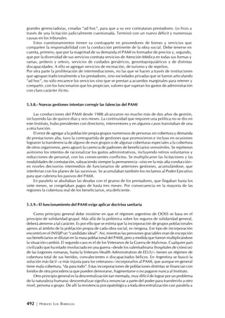 492 | HORACIO LUIS BARRAGÁN
grandes gerenciadoras, creadas “ad hoc”, para que a su vez contrataran prestadores. Lo hizo a
través de una licitación judicialmente cuestionada. Terminó con un nuevo déficit y numerosas
causas en los tribunales.
Estos cuestionamientos tienen su contraparte en proveedores de bienes y servicios que
comparten la responsabilidad con la conducción pertinente de la obra social. Debe tenerse en
cuenta, primero, que por la magnitud de su demanda el PAMI es formador de precios y, segundo,
que por la diversidad de sus servicios contrata servicios de Atención Médica en todas sus formas y
ramas, prótesis y ortesis, servicios de cuidados geriátricos, gerontopsiquiátricos y de distintas
discapacidades. A ello se agregan servicios de recreación, de turismo y de sepelios.
Por otra parte la proliferación de intermediaciones, no las que se hacen a través de instituciones
que agrupan tradicionalmente a los prestadores, sino sociedades privadas que se fueron articulando
“ad hoc”, no sólo encarece los servicios sino que se prestan a acuerdos marginales para retener y
compartir, con los funcionarios que los propician, valores que superan los gastos de administración
con claro carácter ilícito.
5.3.8.- Nuevas gestiones intentan corregir las falencias del PAMI
Las conducciones del PAMI desde 1988 alcanzaron no mucho más de dos años de gestión,
incluyendo las de quince días y seis meses. La continuidad que requiere una política no se dio en
este Instituto, hubo presidentes con directorio, interventores y en algunos casos transitaban de una
a otra función.
El error de agregar a la población propia grupos numerosos de personas sin cobertura y demanda
de prestaciones alta, tuvo la contrapartida de gestiones que promovieron e incluso en ocasiones
lograron la transferencia de alguno de esos grupos o de algunas coberturas especiales a la cobertura
de otros organismos, pero agravó la carencia de padrones de beneficiarios verosímiles. Se repitieron
asimismo los intentos de racionalizar los gastos administrativos, incluyendo retiros voluntarios y
reducciones de personal, con los consecuentes conflictos. Se multiplicaron las licitaciones y las
modalidades de contratación, subyaciendo siempre la permanencia –sino en la más alta conducción–
en niveles decisorios intermedios de funcionarios de anteriores gestiones, acumulándose, que
interferían con los planes de las sucesivas. Se acumulaban también los reclamos al Poder Ejecutivo
para que cubriera los pasivos del PAMI.
En paralelo se abultaban las deudas con el grueso de los prestadores, que llegaban hasta los
siete meses, se congelaban pagos de hasta tres meses. Por consecuencia en la mayoría de las
regiones la cobertura real de los beneficiarios, era deficiente.
5.3.9.- El funcionamiento del PAMI exige aplicar doctrina sanitaria
Como principio general debe insistirse en que el régimen argentino de OOSS se basa en el
principio de solidaridad grupal. Más allá de la polémica sobre los seguros de solidaridad general,
deberá atenerse a tal carácter. Es por ello que se estima que la incorporación de grupos poblacionales
ajenos al ámbito de la población propia de cada obra social, es riesgosa. Ese tipo de incorporación
encontró en el INSSJP un “candidato ideal”. Así, mientras las pensiones graciables eran de excepción
sus beneficiarios se diluían en la masa poblacional del PAMI, pero a medida que fueron multiplicándose
la situación cambió. El segundo caso es el de los Veteranos de la Guerra de Malvinas. Cualquier país
civilizado que ha estado involucrado en una guerra –desde los valentudinaria (hospitales de crónicos)
de las Legiones romanas, hasta la Veterans Health Administration de EEUU– tienen un régimen de
cobertura total de sus heridos, convalecientes o discapacitados bélicos. En Argentina se buscó la
solución más fácil –y más injusta para los veteranos-: incorporarlos al PAMI, que aunque en general
tiene mala cobertura, “da para todo”. Estas incorporaciones de poblaciones distintas se financian con
fondos de otra procedencia que pueden demorarse, fragmentarse o no pagarse nunca al Instituto.
Otro principio general es la descentralización tan mentada, muy difícil de lograr por un problema
de la naturaleza humana: descentralizar significa renunciar a parte del poder para transferirlo a otro
nivel, persona o grupo. De allí la resistencia psicopatológica a toda descentralización casi paralela a
 