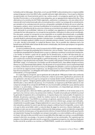 FUNDAMENTOS DE SALUD PÚBLICA | 493
la fortaleza de los liderazgos. Ahora bien, en el caso del INSSJP, la descentralización es imprescindible
aunque tenga que vencer tan difícil valla, y puede realizarse según alternativas. Una es que la cobertura
sea gestionada con financiamiento previo (vg. cartera anual) y en programa aparte por las Obras
Sociales Provinciales o, en las jurisdicciones pequeñas, por un agrupamiento regional de ellas. Otra
alternativa es la constitución de PAMIs regionales, autónomos y autárquicos, con una reducción al
máximo del nivel central reservado sólo a la normatización y control. Las ventajas de la centralización,
por ejemplo en las contrataciones de servicios o de grandes cantidades de bienes de uso en salud (vg.
marcapasos, prótesis, otros), terminan hundiéndose en la tramitación propia de la contratación y para
la obtención o distribución de los servicios o bienes en un territorio tan amplio como el argentino, es
decir afectando la accesibilidad. Además en la realidad, esas gigantescas centralizaciones para la
contratación han sido propicias a la corrupción tan profunda y reiterada en la obra social considerada.
Por otra parte, aunque la corrupción no sea imposible en un modelo descentralizado, es probable
que no afecte a todas las regiones. Además, nada obsta a que todas o algunas regiones se pongan de
acuerdo desde la autonomía para grandes contrataciones. La realidad es que las regiones del Instituto
tiene muy limitados poderes y deben recurrir sistemáticamente a donde –como lo enseña la historia
y la vida– decide la divinidad: la ciudad de Buenos Aires. No es posible dar cobertura real a los
beneficiarios del PAMI sobre la base de decisiones centralizadas, decisiones que tampoco son garantía
de idoneidad y decencia.
Un tercer problema de esta, como la mayoría de la OOSS argentinas, es la representatividad a su
vez ligada al concepto de propiedad de la Institución y de sus fondos. Tanto uno como otro deben
considerarse propiedad de los beneficiarios ya que su cobertura constituye la misión de laInstitución,
y los fondos se reúnen a partir de los aportes de los beneficiarios, es decir del descuento de sus
haberes, a lo que se agrega la “contribución” (nótese el sentido de la palabra) y, en el caso del PAMI,
por su particular constitución demográfica y perfil de demanda, con un aporte adicional de los activos
que aportan a cajas de previsión nacionales. Este se justifica sólo porque al retirarse serán beneficiarios
del PAMI. Luego, si la institución y los fondos son de los beneficiarios, éstos deben dirigirla en forma
directa con una representatividad auténtica. Por de pronto en la mayoría de los casos la representatividad
es relativa. El directorio es de nivel nacional y los delegados de jubilados y activos se proponen desde
ese nivel de las organizaciones respectivas. Las designaciones las hace el Poder Ejecutivo sobre la
base de esas propuestas. Los delegados del Estado son designados también por él mismo que nombra
el Presidente y el Vicepresidente.
En cuarto lugar la corrupción, que en gestiones de la década de 1990 parece haber sido conducida
desde arriba, infiltró buena parte de la institución y dejó en posiciones significativas personeros de
esas gestiones y de otras en la que la corrupción se manejó desde niveles intermedios a pesar de la
conducción superior. Ninguna gestión podrá solucionarla manteniendo esos personeros, algunos
identificados y otros difíciles de precisar. En el trasfondo, la inoperancia del Poder Judicial en este
campo tan amargo de la corrupción del PAMI con una innumerable cantidad de causas abiertas jamás
cerradas o ya prescriptas, configura uno de los monumentos a la impunidad que alientan a los
delincuentes de guante blanco.
Otro principio de a Atención Médica aplicable al caso de las OOSS es el de límites tanto en lo
que hace a las ciencias como a las prestaciones médicas. El poder alcanzado por la Medicina actual
ha generado el espejismo de su omnipotencia, ni siquiera lejana sino inalcanzable. El espejismo se
difunde, de persona a persona y desde los medios masivos de comunicación, o inducido por los
propios profesionales. Y las OOSS no se animan, en general, a poner los límites ya sean de carácter
científico o de carácter financiero, es decir, señalar servicios y bienes que, aunque sean indicados,
simplemente no pueden pagar. Desgraciadamente en casos en que una obra social pone un límite de
otra naturaleza, pululan los jueces que declaran amparo y ordenan hacer lo imposible, a veces inútil,
o lo que la obra social debe cubrir a costa de dejar de pagar los servicios y bienes habituales. Los
ejemplos en este caso son innumerables y dolorosos de relatar porque, ¿quién no habrá de comprender
que una familia reclame para un hijo gravemente enfermo el mejorInstituto del mundo para hacerle
un tratamiento? Aunque los resultados son siempre reservados y su costo multiplica a de su asistencia
en el país. Solo que la obra social del caso es la que debe dilucidar según sus normas y sus posibilidades
aunque la decisión sea amarga, y los jueces no deberían ser tan aventurados. Por supuesto que los
amparos y las órdenes judiciales son de su específica competenciarespecto a la cobertura fijada por
la obra social de acuerdo a sus normas y al PMO-PMOE, cuando no se atiende. Lo lamentable es
 