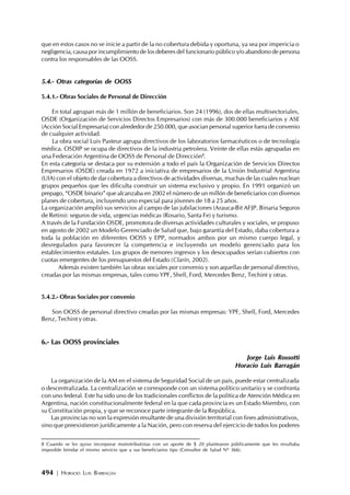 494 | HORACIO LUIS BARRAGÁN
que en estos casos no se inicie a partir de la no cobertura debida y oportuna, ya sea por impericia o
negligencia, causa por incumplimiento de los deberes del funcionario público y/o abandono de persona
contra los responsables de las OOSS.
5.4.- Otras categorías de OOSS
5.4.1.- Obras Sociales de Personal de Dirección
En total agrupan más de 1 millón de beneficiarios. Son 24 (1996), dos de ellas multisectoriales,
OSDE (Organización de Servicios Directos Empresarios) con más de 300.000 beneficiarios y ASE
(Acción Social Empresaria) con alrededor de 250.000, que asocian personal superior fuera de convenio
de cualquier actividad.
La obra social Luis Pasteur agrupa directivos de los laboratorios farmacéuticos o de tecnología
médica. OSDIP se ocupa de directivos de la industria petrolera. Veinte de ellas estás agrupadas en
una Federación Argentina de OOSS de Personal de Dirección8
.
En esta categoría se destaca por su extensión a todo el país la Organización de Servicios Directos
Empresarios (OSDE) creada en 1972 a iniciativa de empresarios de la Unión Industrial Argentina
(UIA) con el objeto de dar cobertura a directivos de actividades diversas, muchas de las cuales nuclean
grupos pequeños que les dificulta construir un sistema exclusivo y propio. En 1991 organizó un
prepago, “OSDE binario” que alcanzaba en 2002 el número de un millón de beneficiarios con diversos
planes de cobertura, incluyendo uno especial para jóvenes de 18 a 25 años.
La organización amplió sus servicios al campo de las jubilaciones (Arauca-Bit AFJP. Binaria Seguros
de Retiro): seguros de vida, urgencias médicas (Rosario, Santa Fe) y turismo.
A través de la Fundación OSDE, promotora de diversas actividades culturales y sociales, se propuso
en agosto de 2002 un Modelo Gerenciado de Salud que, bajo garantía del Estado, daba cobertura a
toda la población en diferentes OOSS y EPP, normados ambos por un mismo cuerpo legal, y
desregulados para favorecer la competencia e incluyendo un modelo gerenciado para los
establecimientos estatales. Los grupos de menores ingresos y los desocupados serían cubiertos con
cuotas emergentes de los presupuestos del Estado (Clarín, 2002).
Además existen también las obras sociales por convenio y son aquellas de personal directivo,
creadas por las mismas empresas, tales como YPF, Shell, Ford, Mercedes Benz, Techint y otras.
5.4.2.- Obras Sociales por convenio
Son OOSS de personal directivo creadas por las mismas empresas: YPF, Shell, Ford, Mercedes
Benz, Techint y otras.
6.- Las OOSS provinciales
Jorge Luis Rossotti
Horacio Luis Barragán
La organización de la AM en el sistema deSeguridad Social de un país, puede estar centralizada
o descentralizada. La centralización se corresponde con un sistema político unitario y se confronta
con uno federal. Este ha sido uno de los tradicionales conflictos de la política de Atención Médica en
Argentina, nación constitucionalmente federal en la que cada provincia es un Estado Miembro, con
su Constitución propia, y que se reconoce parte integrante de la República.
Las provincias no son la expresión resultante de una división territorial con fines administrativos,
sino que preexistieron jurídicamente a la Nación, pero con reserva del ejercicio de todos los poderes
8 Cuando se les quiso incorporar monotributistas con un aporte de $ 20 plantearon públicamente que les resultaba
imposible brindar el mismo servicio que a sus beneficiarios tipo (Consultor de Salud Nº 366).
 