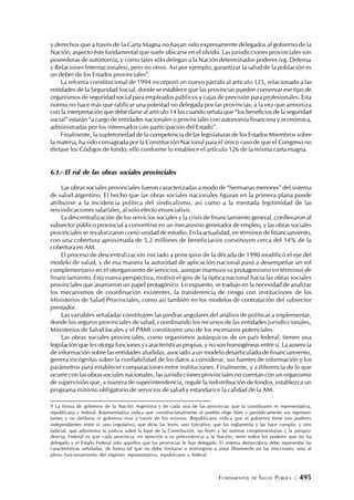 FUNDAMENTOS DE SALUD PÚBLICA | 495
y derechos que a través de la Carta Magna no hayan sido expresamente delegados al gobierno de la
Nación; aspecto éste fundamental que suele ubicarse en el olvido. Las jurisdicciones provinciales son
poseedoras de autonomía, y como tales sólo delegan a la Nación determinados poderes (vg. Defensa
y Relaciones Internacionales), pero no otros. Así por ejemplo, garantizar la salud de la población es
un deber de los Estados provinciales9
.
La reforma constitucional de 1994 incorporó un nuevo párrafo al artículo 125, relacionado a las
entidades de la Seguridad Social, donde se establece que las provincias pueden conservar ese tipo de
organismos de seguridad social para empleados públicos y cajas de previsión para profesionales. Esta
norma no hace más que ratificar una potestad no delegada por las provincias; a la vez que armoniza
con la interpretación que debe darse al artículo 14 bis cuando señala que “los beneficios de la seguridad
social” estarán “a cargo de entidades nacionales o provinciales con autonomía financiera y económica,
administradas por los interesados con participación del Estado”.
Finalmente, la supletoriedad de la competencia de las legislaturas de los Estados Miembros sobre
la materia, ha sido consagrada por la Constitución Nacional para el único caso de que el Congreso no
dictase los Códigos de fondo; ello conforme lo establece el artículo 126 de la misma carta magna.
6.1.- El rol de las obras sociales provinciales
Las obras sociales provinciales fueron caracterizadas a modo de “hermanas menores” del sistema
de salud argentino. El hecho que las obras sociales nacionales figuran en la primera plana puede
atribuirse a la incidencia política del sindicalismo, así como a la mentada legitimidad de las
reivindicaciones salariales, al solo efecto enunciativo.
La descentralización de los servicios sociales y la crisis de financiamiento general, conllevaron al
subsector público provincial a convertirse en un mecanismo generador de empleo, y las obras sociales
provinciales se revalorizaron como unidad de estudio. En la actualidad, en términos de financiamiento,
con una cobertura aproximada de 5,2 millones de beneficiarios constituyen cerca del 14% de la
cobertura en AM.
El proceso de descentralización iniciado a principios de la década de 1990 modificó el eje del
modelo de salud, y de esa manera la autoridad de aplicación nacional pasó a desempeñar un rol
complementario en el otorgamiento de servicios, aunque mantuvo su protagonismo en términos de
financiamiento. Esta nueva perspectiva, motivó el giro de la óptica nacional hacia las obras sociales
provinciales que asumieron un papel protagónico. Lo expuesto, se tradujo en la necesidad de analizar
los mecanismos de coordinación existentes, la transferencia de riesgo con instituciones de los
Ministerios de Salud Provinciales, como así también en los modelos de contratación del subsector
prestador.
Las variables señaladas constituyen las piedras angulares del análisis de políticas a implementar,
donde los seguros provinciales de salud, coordinando los recursos de las entidades jurisdiccionales,
Ministerios de Salud locales y el PAMI constituyen uno de los escenarios potenciales.
Las obras sociales provinciales, como organismos autárquicos de un país federal, tienen una
legislación que les otorga funciones y características propias, y no son homogéneas entre sí. La ausencia
de información sobre las entidades aludidas, asociado a un modelo desarticulado de financiamiento,
genera incógnitas sobre la confiabilidad de los datos a considerar, sus fuentes de información y los
parámetros para establecer comparaciones entre instituciones. Finalmente, y a diferencia de lo que
ocurre con las obras sociales nacionales, las jurisdicciones provinciales no cuentan con un organismo
de supervisión que, a manera de superintendencia, regule la redistribución de fondos, establezca un
programa mínimo obligatorio de servicios de salud y estandarice la calidad de la AM.
9 La forma de gobierno de la Nación Argentina y de cada una de las provincias que la constituyen es representativa,
republicana y federal. Representativa indica que constitucionalmente el pueblo elige libre y periódicamente sus represen-
tantes y no delibera ni gobierna sino a través de los mismos. Republicano indica que el gobierno tiene tres poderes
independientes entre sí: uno Legislativo, que dicta las leyes; uno Ejecutivo, que las reglamenta y las hace cumplir; y otro
Judicial, que administra la justicia sobre la base de la Constitución, las leyes y las normas complementarias y la jurispru-
dencia; Federal es que cada provincia, en atención a su preexistencia a la Nación, tiene todos los poderes que no ha
delegado y el Estado Federal sólo aquellos que las provincias le han delegado. El sistema democrático debe representar las
características señaladas, de forma tal que no debe limitarse o restringirse a votar libremente en las elecciones, sino al
pleno funcionamiento del régimen representativo, republicano y federal.
 
