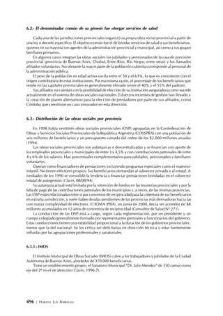 496 | HORACIO LUIS BARRAGÁN
6.2.- El denominador común de su génesis fue otorgar servicios de salud
Cada una de las jurisdicciones provinciales organizó su propia obra social provincial a partir de
una ley o decreto específico. El objetivo común fue el de brindar servicios de salud a sus beneficiarios,
quienes en su mayoría son agentes de la administración provincial y municipal, así como a sus grupos
familiares primarios.
En algunos casos integran las obras sociales los jubilados y pensionados de la caja de previsión
provincial (provincia de Buenos Aires, Chubut, Entre Ríos, Río Negro, entre otras) y los llamados
afiliados voluntarios. No obstante la mayor parte de la población cubierta corresponde al personal de
la administración pública.
El peso de la población en edad activa oscila entre el 50 y el 63%, lo que es consistente con el
origen contributivo de estas instituciones. Por esa misma razón, el porcentaje de los beneficiarios que
reside en las capitales provinciales es generalmente elevado (entre el 40% y el 55% del padrón).
Sus afiliados no cuentan con la posibilidad de elección de su institución aseguradora como sucede
actualmente en el sistema de obras sociales nacionales. Esfuerzos recientes de gestión han llevado a
la creación de planes alternativos para la elección de prestadores por parte de sus afiliados, como
Córdoba que constituye un caso innovador en esta dirección.
6.3.- Distribución de las obras sociales por provincia
En 1998 había veintitrés obras sociales provinciales (OSP) agrupadas en la Confederación de
Obras y Servicios Sociales Provinciales de la República Argentina (COSSPRA) con una población de
seis millones de beneficiarios y un presupuesto sumado del orden de los $2.000 millones anuales
(1994).
Las obras sociales provinciales son autárquicas o descentralizadas y se financian con aporte de
los empleados provinciales y municipales de entre 3 y 4,5% y con contribuciones patronales de entre
4 y 6% de los salarios. Hay porcentuales complementarios para jubilados, pensionados y familiares
voluntarios.
Operan como financiadores de prestaciones incluyendo programas especiales como el materno-
infantil. No tienen efectores propios. Sus beneficiarios demandan al subsector privado y al estatal. A
mediados de los 1990 se consolidó la tendencia a financiar prestaciones brindadas en el subsector
estatal de autogestión (Clarín, 08/08/94).
Su autarquía actual está limitada por la retención de fondos en las tesorerías provinciales y por la
falta de pago de las contribuciones patronales de los municipios y, a veces, de las mismas provincias.
Las OSP están relacionadas entre sí por convenios de reciprocidad para la cobertura de sus beneficiarios
en extraña jurisdicción, y suele haber deudas pendientes de las provincias más derivadoras hacia las
con mayor complejidad de efectores. El IOMA (PBA), en junio de 2000, decía ser acreedor de $8
millones acumulados en 12 años de convenios de reciprocidad (Consultor de Salud Nº 271).
La conducción de las OSP está a cargo, según cada reglamentación, por un presidente y un
cuerpo colegiado generalmente formado por representantes gremiales y funcionarios del gobierno.
Estas conducciones tienen una estabilidad proporcional a la duración de los gobiernos provinciales,
menor que la del nacional. Se les critica ser deficitarias en dirección técnica y estar fuertemente
influidas por las agrupaciones profesionales y sanatoriales.
6.3.1.- IMOS
El Instituto Municipal de Obras Sociales (IMOS) cubre a los trabajadores y jubilados de la Ciudad
Autónoma de Buenos Aires, alrededor de 370.000 beneficiarios.
Tiene un establecimiento propio, el Sanatorio Municipal “Dr. Julio Mendez” de 350 camas como
eje del 2º nivel de atención (Clarín, 1996:7).
 