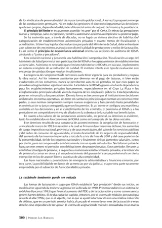 500 | HORACIO LUIS BARRAGÁN
de los sindicatos de personal estatal de mayor tamaño poblacional. A su vez la propuesta emerge
de las conducciones gremiales. No en todas las gestiones el directorio logra tomar las decisiones
que le son propias, dependiendo del poder diferencial entre el conjunto del mismo y la presidencia.
El principio del límite es escasamente asumido “ex ante” por el IOMA. En efecto las prestaciones
nuevas y complejas, salvo excepciones, tienden a autorizarse así como a complicarse su posterior pago.
Se ha sostenido que, a través de décadas, no se logró un sistema efectivo de habilitación/
categorización de establecimientos asistenciales privados y cuanto menos de fiscalización y
acreditación. Si bien hay legislación y esfuerzos por parte del Ministerio de Salud, debe enfrentarse
a un subsector de crecimiento anárquico con disímil calidad de prestaciones y estilos de facturación.
Es así como el principio de desconfianza universal orienta las acciones de auditoria de IOMA
afectando a “justos y pecadores”.
Una solución racional y justa sería una habilitación / categorización / fiscalización a cargo del
Ministerio de Salud provincial con participación del IOMA y los agrupamientos de establecimientos
asistenciales. Asimismo es necesario que el mismo Ministerio y el IOMA, en su caso, implementen
un sistema completo de acreditación de calidad. El instituto intenta este tipo de evaluación con
encuestas de satisfacción que resultan insuficientes.
La exigencia de cumplimiento de convenios suele tener vigencia para los prestadores y no para
la obra social. Así los intereses punitorios por demoras en el pago de facturas, si bien están
establecidos en los convenios, nunca se percibieron aún en los períodos en que esos pagos se
atrasaban o fragmentaban significativamente. La fortaleza del IOMA genera una fuerte dependencia
para los establecimientos privados bonaerenses, especialmente en el Gran La Plata y los
conglomerados principales donde viven la mayoría de los empleados públicos. Esta dependencia
pone en minusvalía a los prestadores. De esta forma es frecuente que el Instituto tome decisiones
unilaterales en normas operativas, sin tener en cuenta los principios que norman un convenio entre
partes, y esas normas comprenden siempre nuevas exigencias y han previsto hasta penalidades
económicas sin su justa contrapartida que son los premios. Es así como se configura una manifiesta
asimetría en las decisiones y en el cumplimiento de los contratos, y posiciona al IOMA y a los
prestadores en competidores en vez de aliados en la cobertura de la salud de sus beneficiarios.
En cuanto a los valores de las prestaciones asistenciales, en general, su deterioro es evidente,
tanto los establecidos en los convenios de IOMA como en la mayoría de las obras sociales.
Este deterioro resultó de una sumatoria de acontecimientos: la congelación de honorarios y
aranceles de marzo de 1993 en relación a la cual se firmaron los convenios de base, los aumentos
de cargas impositivas nacional, provincial y de tasas municipales, del valor de los servicios públicos
y del cobro de consumo de agua medida, el costo desmedido de los seguros de responsabilidad,
del aumento de los insumos importados a raíz de la crisis de fines de 2001 y del cese posterior de
la convertibilidad, del de los insumos nacionales y finalmente del los aumentos salariales, justos
por cierto, pero no compensados armónicamente con un ajuste en las tarifas. No faltaron quitas de
hasta un mes entero ni períodos con debitaciones desproporcionadas. Estos períodos llevaron a
conflictos y huelgas de personal, a la quiebra a numerosos establecimientos privados, a la reducción
de personal y camas en otros y al empobrecimiento del grueso del cuerpo profesional con cierta
excepción en los de arancel libre o prácticas de alta complejidad.
Las leyes nacionales y provinciales de emergencia administrativa y financiera cerraron, por
otra parte, la posibilidad de reclamos de acreencias por vía judicial, vía por otra parte raramente
emprendida por el subsector de Atención Médica privado.
La catástrofe inminente puede ser evitada
Las formas de facturación y pago que IOMA estableció “por prestación” desde sus inicios, se
modificaron siguiendo la tendencia general en la década de 1990. Primero estableció un sistema de
módulos día-cama (1993) que llevó al aumento del PDE y de la facturación y como consecuencia
generó fuertes débitos. El de día-cama fue suplido, entonces, por el sistema de módulos por patología
resuelta al alta (1996), que es el vigente, con lo que se ajustó la facturación con una relativa reducción
de débitos, que en un período anterior había alcanzado el monto de un mes de facturación y eran
difíciles sino imposibles de recuperar. El sistema de asignación de módulos encuadraba en un marco
 