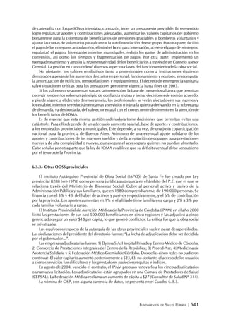 FUNDAMENTOS DE SALUD PÚBLICA | 501
de cartera fija con lo que IOMA intentaba, con razón, tener un presupuesto previsible. En ese sentido
logró regularizar aportes y contribuciones adeudadas, aumentar los valores capitarios del gobierno
bonaerense para la cobertura de beneficiarios de pensiones graciables y bomberos voluntarios y
ajustar las cuotas de voluntarios para alcanzar la autofinanciación de ese grupo. Por otra parte, facilitó
el pago de los coseguros ambulatorios, eliminó el bono para internación, aceleró el pago de reintegros,
regularizó el pago a los establecimientos municipales, redujo los gastos de administración en los
convenios, así como los tiempos y fragmentación de pagos. Por otra parte, implementó un
reempadronamiento y amplió la representatividad de los beneficiarios a través de un Consejo Asesor
Gremial. La gestión en curso ordenó diversos aspectos claves del funcionamiento de la obra social.
No obstante, los valores retributivos tanto a profesionales como a instituciones siguieron
demorados a pesar de los aumentos de costos en personal, funcionamiento y equipos, sin computar
la amortización de edificios, remodelaciones y equipamiento. El decreto de emergencia sanitaria
salvó situaciones críticas para los prestadores pero tiene vigencia hasta fines de 2003.
Si los valores no se aumentan sustancialmente sobre la base de convenios-alianza que permitan
corregir los desvíos sobre un principio de confianza mutua y tomar decisiones de común acuerdo,
y pierde vigencia el decreto de emergencia, los profesionales se verán afectados en sus ingresos y
los establecimientos se reducirán en camas y servicios o irán a la quiebra derivando en la sobrecarga
de demanda, ya desbordada, del subsector estatal con el consecuente detrimento en la atención de
los beneficiarios de IOMA.
Es de esperar que esta misma gestión ordenadora tome decisiones que permitan evitar una
catástrofe. Para ello depende de un adecuado aumento salarial, base de aportes y contribuciones,
a los empleados provinciales y municipales. Este depende, a su vez, de una justa coparticipación
nacional para la provincia de Buenos Aires. Asimismo de una eventual ajuste solidario de los
aportes y contribuciones de los mayores sueldos y de la aceptación de copagos para prestaciones
nuevas y de alta complejidad o nuevas, que asegure el acceso para quienes no puedan afrontarlo.
Cabe señalar por otra parte que la ley de IOMA establece que su déficit eventual debe ser cubierto
por el tesoro de la Provincia.
6.3.3.- Otras OOSS provinciales
El Instituto Autárquico Provincial de Obra Social (IAPOS) de Santa Fe fue creado por Ley
provincial 8288 (set-1978) como persona jurídica autárquica en el ámbito del P.E. con el que se
relaciona través del Ministerio de Bienestar Social. Cubre al personal activo y pasivo de la
Administración Pública y sus familiares, que en 1980 comprendían más de 190.000 personas. Se
financia con el 3% y 4% del haber de activos y pasivos respectivamente, y el 6% de contribución
por la provincia. Los aportes aumentan en 1% si el afiliado tiene familiares a cargo y 2% a 3% por
cada familiar voluntario a cargo.
El Instituto Provincial de Atención Médica de la Provincia de Córdoba (IPAM) en el año 2000
licitó las prestaciones de sus casi 500.000 beneficiarios en cinco regiones y las adjudicó a cinco
gerenciadoras por un valor $18 per cápita, lo que generó conflictos. La crítica fue que la obra social
se privatizaba.
Los equívocos respecto de la autarquía de las obras provinciales suelen pasar desapercibidos.
Las declaraciones del presidente del directorio fueron: “La fecha de adjudicación debe ser decidida
por el gobernador...”.
Las empresas adjudicatarias fueron: 1) Dymsa S.A. Hospital Privado y Centro Médico de Córdoba;
2) Consorcio de Prestaciones Integrales del Centro de la República; 3) Prored-Ase; 4) Medicina de
Asistencia Solidaria y 5) Federación Médico Gremial de Córdoba. Dos de las cinco redes no pudieron
continuar. El valor capitario aumentó posteriormente a $23,43, no obstante, el acceso de los usuarios
a ciertos servicios fue dificultoso y los prestadores padecieron quitas e índices.
En agosto de 2004, vencido el contrato, el IPAM propuso renovarlo a los cinco adjudicatarios
o una nueva licitación. Los adjudicatarios están agrupados en una Cámara de Prestadores de Salud
(CEPSAL). La Federación Médica reclama un aumento de cápita a $27 (Consultor de Salud Nº 344).
La nómina de OSP, con alguna carencia de datos, se presenta en el Cuadro 6.3.3.
 