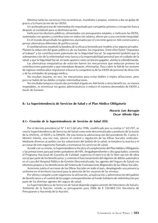 FUNDAMENTOS DE SALUD PÚBLICA | 503
Mientras tanto las sucesivas crisis económicas, mundiales y propias, vinieron a dar un golpe de
gracia a la financiación de las OOSS.
Un acelerado proceso de intermediación impulsado por corruptelas primero y corrupción franca
después se confabuló para su desfinanciación.
Ineficaces los efectores públicos, alimentados con presupuestos estatales, e ineficaces las OOSS,
sustentadas con aportes y contribuciones en reducción relativa, dieron pie a una creciente inequidad.
En el mundo desarrollado los gobiernos alarmados por el creciente gasto en AM comenzaron a
pensar alternativas diferentes de política social.
El neoliberalismo enarboló la bandera de la eficacia teniendo por modelo a los seguros privados.
Planteó la reducción del gasto público y de sus fuentes, los impuestos. Entre ellos llamó “impuestos
al trabajo” a las contribuciones patronales de la Seguridad Social. Se argumentó también que la
sobreprotección de la enfermedad resta fuerza a la responsabilidad personal por el cuidado de la
salud, y que la Seguridad Social, en tanto aparece como un tercero pagador, alienta la sobredemanda.
Las alternativas inequitativas de solución fueron los mecanismos que reducían primero las
contribuciones patronales y que intentaban después, eliminarlas. Para cubrir la AM de los sectores
de ingresos medios-altos impulsaron a buscar la competencia de las OOSS de personal de dirección
y de las entidades de prepaga médica.
No resultan injustos, en vez, los mecanismos para evitar dobles o triples afiliaciones, pero
poco se habló de las dobles o triples intermediaciones.
No resultaba tampoco injusto dar prioridad al gasto en AM frente a otros beneficios, no menos
respetables, ni minimizar los gastos administrativos o reducir el número desmedido de OOSS a
través de fusiones.
8.- La Superintendencia de Servicios de Salud y el Plan Médico Obligatorio
Horacio Luis Barragán
Oscar Alfredo Ojea
8.1.- Creación de la Superintendencia de Servicios de Salud (SSS)
Por el decreto presidencial Nº 1.615 del año 1996, modificado por su similar n° 651/97, se
crea la Superintendencia de Servicios de Salud como ente descentralizado y producto de la fusión
de la ANSSAL, el INOS y la DINOS. De esta forma la administración del presidente Dr. Carlos S.
Menem intenta, una vez más, ejercer el control y regulación de las Obras Sociales sindicales.
Mediante diversos acuerdos con los subsectores del ámbito de la salud, se fortalece la marcha y el
accionar de este organismo llamado a normatizar los servicios de salud.
Acorde con su misión, la Superintendencia fiscaliza el cumplimiento del Plan Médico Obligatorio
y las prestaciones para pacientes portadores de HIV, drogadependientes y discapacitados; controla
el Programa Nacional de Garantía de Calidad; supervisa el ejercicio de la libre opción de obra
social por parte de los beneficiarios; y controla el funcionamiento del régimen de débito automático
en el caso del Hospital Público de Gestión Descentralizada, los agentes del Seguro de Salud con
efectores propios y los beneficiarios del Sistema de Contrataciones Regionales de las Obras Sociales.
Asimismo tutela el accionar de las Obras Sociales en todo el país, desplegando una presencia
uniforme en el territorio nacional para la atención de los usuarios de las mismas.
Por último compete a este organismo la utilización, actualización y administración del padrón
de beneficiarios y el control de los pagos correspondientes al Fondo Solidario de redistribución por
parte de los distintos agentes del seguro de salud.
La Superintendencia de Servicios de Salud depende orgánicamente del Ministerio de Salud y
Ambiente de la Nación, siendo su presupuesto para 2006 de $ 550.869.354 (Secretaría de
Presupuesto y Hacienda de la Nación).
 