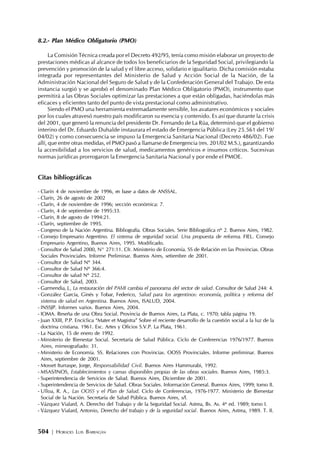 504 | HORACIO LUIS BARRAGÁN
8.2.- Plan Médico Obligatorio (PMO)
La Comisión Técnica creada por el Decreto 492/95, tenía como misión elaborar un proyecto de
prestaciones médicas al alcance de todos los beneficiarios de la Seguridad Social, privilegiando la
prevención y promoción de la salud y el libre acceso, solidario e igualitario. Dicha comisión estaba
integrada por representantes del Ministerio de Salud y Acción Social de la Nación, de la
Administración Nacional del Seguro de Salud y de la Confederación General del Trabajo. De esta
instancia surgió y se aprobó el denominado Plan Médico Obligatorio (PMO), instrumento que
permitirá a las Obras Sociales optimizar las prestaciones a que están obligadas, haciéndolas más
eficaces y eficientes tanto del punto de vista prestacional como administrativo.
Siendo el PMO una herramienta extremadamente sensible, los avatares económicos y sociales
por los cuales atravesó nuestro país modificaron su esencia y contenido. Es así que durante la crisis
del 2001, que generó la renuncia del presidente Dr. Fernando de La Rúa, determinó que el gobierno
interino del Dr. Eduardo Duhalde instaurara el estado de Emergencia Pública (Ley 25.561 del 19/
04/02) y como consecuencia se impuso la Emergencia Sanitaria Nacional (Decreto 486/02). Fue
allí, que entre otras medidas, el PMO pasó a llamarse de Emergencia (res. 201/02 M.S.), garantizando
la accesibilidad a los servicios de salud, medicamentos genéricos e insumos críticos. Sucesivas
normas jurídicas prorrogaron la Emergencia Sanitaria Nacional y por ende el PMOE.
Citas bibliográficas
- Clarín 4 de noviembre de 1996, en base a datos de ANSSAL.
- Clarín, 26 de agosto de 2002
- Clarín, 4 de noviembre de 1996; sección económica: 7.
- Clarín, 4 de septiembre de 1995:33.
- Clarín, 8 de agosto de 1994:21.
- Clarín, septiembre de 1995.
- Congreso de la Nación Argentina. Bibliografía. Obras Sociales. Serie Bibliográfica nº 2. Buenos Aires, 1982.
- Consejo Empresario Argentino. El sistema de seguridad social. Una propuesta de reforma. FIEL. Consejo
Empresario Argentino, Buenos Aires, 1995. Modificado.
- Consultor de Salud 2000, N° 271:11. Cfr. Ministerio de Economía. SS de Relación en las Provincias. Obras
Sociales Provinciales. Informe Preliminar. Buenos Aires, setiembre de 2001.
- Consultor de Salud Nº 344.
- Consultor de Salud Nº 366:4.
- Consultor de salud Nº 252.
- Consultor de Salud, 2003.
- Garmendia, J., La restauración del PAMI cambia el panorama del sector de salud. Consultor de Salud 244: 4.
- González García, Ginés y Tobar, Federico, Salud para los argentinos: economía, política y reforma del
sistema de salud en Argentina. Buenos Aires, ISALUD, 2004.
- INSSJP. Informes varios. Buenos Aires, 2004.
- IOMA. Reseña de una Obra Social. Provincia de Buenos Aires, La Plata, c. 1970; tabla página 19.
- Juan XXIII, P.P. Encíclica “Mater et Magistra” Sobre el reciente desarrollo de la cuestión social a la luz de la
doctrina cristiana. 1961. Esc. Artes y Oficios S.V.P. La Plata, 1961.
- La Nación, 15 de enero de 1992.
- Ministerio de Bienestar Social. Secretaría de Salud Pública. Ciclo de Conferencias 1976/1977. Buenos
Aires, mimeografiado: 31.
- Ministerio de Economía. SS. Relaciones con Provincias. OOSS Provinciales. Informe preliminar. Buenos
Aires, septiembre de 2001.
- Mosset Iturraspe, Jorge, Responsabilidad Civil. Buenos Aires Hammurabi, 1992.
- MSAS/INOS, Establecimientos y camas disponibles propias de las obras sociales. Buenos Aires, 1985:3.
- Superintendencia de Servicios de Salud. Buenos Aires, Diciembre de 2001.
- Superintendencia de Servicios de Salud. Obras Sociales. Información General. Buenos Aires, 1999; tomo II.
- Ulloa, R. A., Las OOSS y el Plan de Salud. Ciclo de Conferencias, 1976-1977. Ministerio de Bienestar
Social de la Nación. Secretaría de Salud Pública. Buenos Aires, s/f.
- Vázquez Vialard, A. Derecho del Trabajo y de la Seguridad Social. Astrea, Bs. As. 4ª ed. 1989; tomo I.
- Vázquez Vialard, Antonio, Derecho del trabajo y de la seguridad social. Buenos Aires, Astrea, 1989. T. II.
 