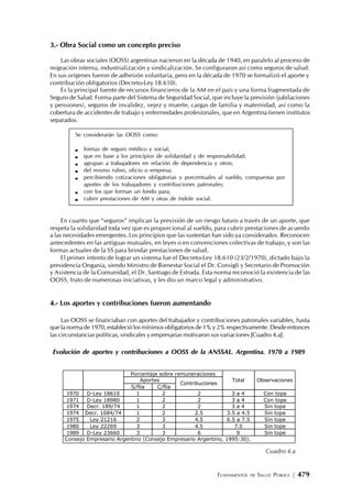 FUNDAMENTOS DE SALUD PÚBLICA | 479
3.- Obra Social como un concepto preciso
Las obras sociales (OOSS) argentinas nacieron en la década de 1940, en paralelo al proceso de
migración interna, industrialización y sindicalización. Se configuraron así como seguros de salud.
En sus orígenes fueron de adhesión voluntaria, pero en la década de 1970 se formalizó el aporte y
contribución obligatorios (Decreto-Ley 18.610).
Es la principal fuente de recursos financieros de la AM en el país y una forma fragmentada de
Seguro de Salud. Forma parte del Sistema de Seguridad Social, que incluye la previsión (jubilaciones
y pensiones), seguros de invalidez, vejez y muerte, cargas de familia y maternidad, así como la
cobertura de accidentes de trabajo y enfermedades profesionales, que en Argentina tienen institutos
separados.
Se considerarán las OOSS como:
formas de seguro médico y social;
que en base a los principios de solidaridad y de responsabilidad;
agrupan a trabajadores en relación de dependencia y otros;
del mismo rubro, oficio o empresa;
percibiendo cotizaciones obligatorias y porcentuales al sueldo, compuestas por
aportes de los trabajadores y contribuciones patronales;
con los que forman un fondo para;
cubrir prestaciones de AM y otras de índole social.
En cuanto que “seguros” implican la previsión de un riesgo futuro a través de un aporte, que
respeta la solidaridad toda vez que es proporcional al sueldo, para cubrir prestaciones de acuerdo
a las necesidades emergentes. Los principios que las sustentan han sido ya considerados. Reconocen
antecedentes en las antiguas mutuales, en leyes o en convenciones colectivas de trabajo, y son las
formas actuales de la SS para brindar prestaciones de salud.
El primer intento de lograr un sistema fue el Decreto-Ley 18.610 (23/2/1970), dictado bajo la
presidencia Onganía, siendo Ministro de Bienestar Social el Dr. Consigli y Secretario de Promoción
y Asistencia de la Comunidad, el Dr. Santiago de Estrada. Esta norma reconoció la existencia de las
OOSS, fruto de numerosas iniciativas, y les dio un marco legal y administrativo.
4.- Los aportes y contribuciones fueron aumentando
Las OOSS se financiaban con aportes del trabajador y contribuciones patronales variables, hasta
que la norma de 1970, estableció los mínimos obligatorios de 1% y 2% respectivamente. Desde entonces
las circunstancias políticas, sindicales y empresarias motivaron sus variaciones [Cuadro 4.a].
Evolución de aportes y contribuciones a OOSS de la ANSSAL. Argentina. 1970 a 1989
Porcentaje sobre remuneraciones
Aportes
S/flia C/flia
Contribuciones
Total Observaciones
1970 D-Ley 18610 1 2 2 3 a 4 Con tope
1971 D-Ley 18980 1 2 2 3 a 4 Con tope
1974 Decr. 189/74 1 2 2 3 a 4 Sin tope
1974 Decr. 1684/74 1 2 2.5 3.5 a 4.5 Sin tope
1975 Ley 21216 2 3 4.5 6.5 a 7.5 Sin tope
1980 Ley 22269 3 3 4.5 7.5 Sin tope
1989 D-Ley 23660 3 3 6 9 Sin tope
Consejo Empresario Argentino (Consejo Empresario Argentino, 1995:30).
Cuadro 4.a
 
