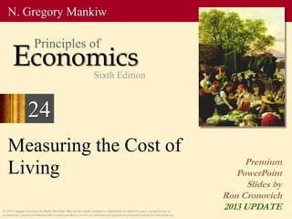 Measuring the Cost of
Living
© 2014 Cengage Learning. All Rights Reserved. May not be copied, scanned, or duplicated, in whole or in part, except for use as
permitted in a license distributed with a certain product or service or otherwise on a password-protected website for classroom use.
Premium
PowerPoint
Slides by
Ron Cronovich
2013 UPDATE
N. Gregory Mankiw
Economics
Principles of
Sixth Edition
24
 