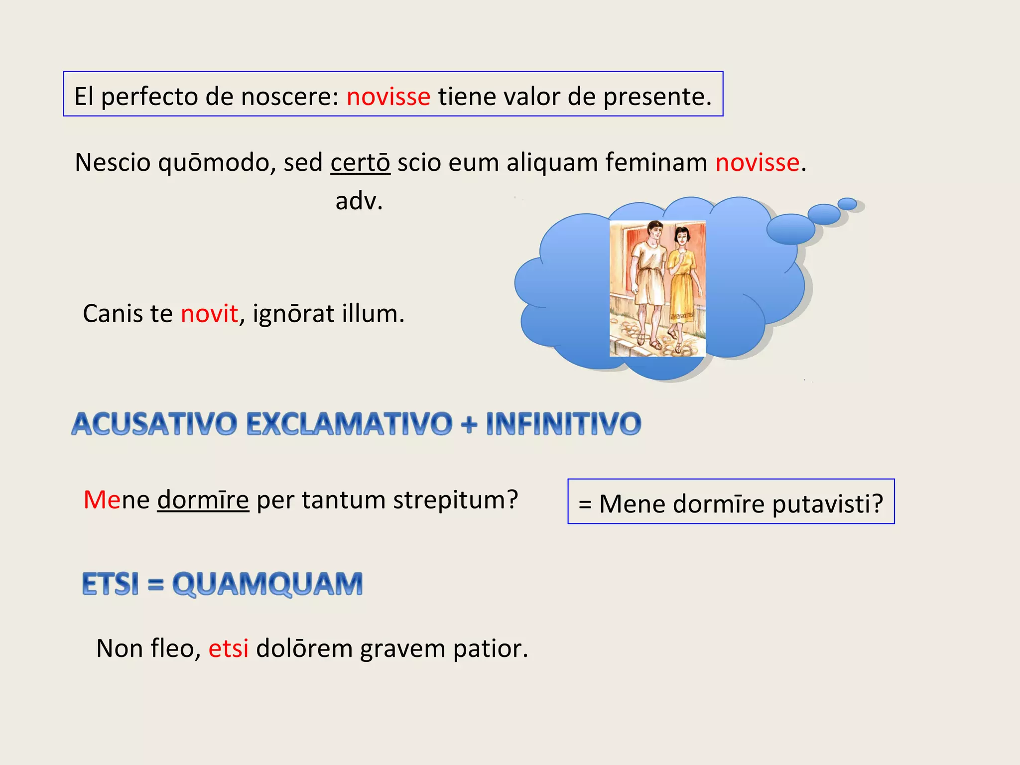El perfecto de noscere: novisse tiene valor de presente.
Nescio quōmodo, sed certō scio eum aliquam feminam novisse.
adv.
Canis te novit, ignōrat illum.
Mene dormīre per tantum strepitum? = Mene dormīre putavisti?
Non fleo, etsi dolōrem gravem patior.
 