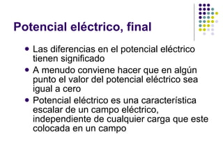 Potencial eléctrico, final Las diferencias en el potencial eléctrico tienen significado A menudo conviene hacer que en algún punto el valor del potencial eléctrico sea igual a cero Potencial eléctrico es una característica escalar de un campo eléctrico, independiente de cualquier carga que este colocada en un campo 