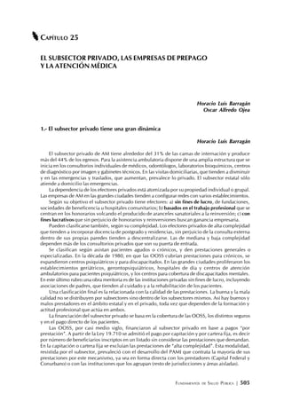 FUNDAMENTOS DE SALUD PÚBLICA | 505
CAPÍTULO 25
EL SUBSECTOR PRIVADO, LAS EMPRESAS DE PREPAGO
Y LA ATENCIÓN MÉDICA
Horacio Luis Barragán
Oscar Alfredo Ojea
1.- El subsector privado tiene una gran dinámica
Horacio Luis Barragán
El subsector privado de AM tiene alrededor del 31% de las camas de internación y produce
más del 44% de los egresos. Para la asistencia ambulatoria dispone de una amplia estructura que se
inicia en los consultorios individuales de médicos, odontólogos, laboratorios bioquímicos, centros
de diagnóstico por imagen y gabinetes técnicos. En las visitas domiciliarias, que tienden a disminuir
y en las emergencias y traslados, que aumentan, prevalece lo privado. El subsector estatal sólo
atiende a domicilio las emergencias.
La dependencia de los efectores privados está atomizada por su propiedad individual o grupal.
Las empresas de AM en las grandes ciudades tienden a configurar redes con varios establecimientos.
Según su objetivo el subsector privado tiene efectores: a) sin fines de lucro, de fundaciones,
sociedades de beneficencia u hospitales comunitarios; b) basados en el trabajo profesional que se
centran en los honorarios volcando el producido de aranceles sanatoriales a la reinversión; c) con
fines lucrativos que sin perjuicio de honorarios y reinversiones buscan ganancia empresaria.
Pueden clasificarse también, según su complejidad. Los efectores privados de alta complejidad
que tienden a incorporar docencia de postgrado y residencias, sin perjuicio de la consulta externa
dentro de sus propias paredes tienden a descentralizarse. Las de mediana y baja complejidad
dependen más de los consultorios privados que son su puerta de entrada.
Se clasifican según asistan pacientes agudos o crónicos, y den prestaciones generales o
especializadas. En la década de 1980, en que las OOSS cubrían prestaciones para crónicos, se
expandieron centros psiquiátricos y para discapacitados. En las grandes ciudades proliferaron los
establecimientos geriátricos, gerontopsiquiátricos, hospitales de día y centros de atención
ambulatorios para pacientes psiquiátricos, y los centros para cobertura de discapacitados mentales.
En este último rubro una obra meritoria es de las instituciones privadas sin fines de lucro, incluyendo
asociaciones de padres, que tienden al cuidado y a la rehabilitación de los pacientes.
Una clasificación final es la relacionada con la calidad de las prestaciones. La buena y la mala
calidad no se distribuyen por subsectores sino dentro de los subsectores mismos. Así hay buenos y
malos prestadores en el ámbito estatal y en el privado, toda vez que dependen de la formación y
actitud profesional que actúa en ambos.
La financiación del subsector privado se basa en la cobertura de las OOSS, los distintos seguros
y en el pago directo de los pacientes.
Las OOSS, por casi medio siglo, financiaron al subsector privado en base a pagos “por
prestación”. A partir de la Ley 19.710 se admitió el pago por capitación y por cartera fija, es decir
por número de beneficiarios inscriptos en un listado sin considerar las prestaciones que demandan.
En la capitación o cartera fija se excluían las prestaciones de “alta complejidad”. Esta modalidad,
resistida por el subsector, prevaleció con el desarrollo del PAMI que contrata la mayoría de sus
prestaciones por este mecanismo, ya sea en forma directa con los prestadores (Capital Federal y
Conurbano) o con las instituciones que los agrupan (resto de jurisdicciones y áreas aisladas).
 