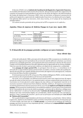 516 | HORACIO LUIS BARRAGÁN
El decreto 476/04 creó un Gabinete de Coordinación de Regulación y Supervisión Financiera,
en el ámbito del Ministerio de Economía de la Nación, del que forman parte diez organismos de
contralor incluyendo las Superintendencias de Servicios de Salud, de Seguros y de Administradoras
de Fondos de Jubilaciones y Pensiones (AFJP). Entre sus funciones se destacan la promoción de
políticas de regulación y supervisión de conglomerados financieros y la cobertura de vacíos legales.
Este gabinete debe ejercer sus funciones, entre otras muchas, en el campo de las empresas de
prepago médico.
Los valores actuales promedio de las primas de las EPP se exponen en el cuadro 8.a.
Argentina. Primas de empresas de Medicina Prepaga (en $ por mes). Agosto 2005.
9.- El desarrollo de las prepagas gremiales configuran un nuevo fenómeno
Oscar Alfredo Ojea
A fines de la década de 1980 y principios de la década de 1990, irrumpieron en el ámbito de la
salud nuevas organizaciones prestadoras de acciones de salud de adhesión voluntaria. Las mismas
pertenecían a entidades gremiales, principalmente del sector profesional. Muchas de ellas fueron
creadas con la finalidad de generar mercados laborales para los agremiados de las mismas entidades.
Tales los casos de círculos y asociaciones médicas con objetivos de cooperación y solidaridad.
Estas prepagas de origen gremial (PG), no persiguen fines de lucro y si consolidarse en el
mercado de la salud mediante planes prestacionales accesibles a sectores medios de la población.
Muchas de estas PG han captado afiliados provenientes del régimen de la desregulación, mediante
el accionar de Obras Sociales contratantes.
El menú prestacional de las PG se basa en el Plan Médico Obligatorio (PMO), siendo reguladas
por normativas de la Superintendencia de Servicios de Salud (SSS).
No existe, en la actualidad, una diferenciación taxativa entre estas organizaciones de seguro
privado de salud sin fines de lucro y las pertenecientes a sectores empresariales que focalizan sus
inversiones en el mercado de la salud, algunas de estas últimas con importante inserción en el
escenario nacional e internacional (Swiss Medical, Docthos, Medicus). Al respecto se encuentran
en trámite parlamentario diversos proyectos de ley con el fin deregular la actividad de la medicina
prepaga. Dichos proyectos fundamentan la necesidad de establecer normas para el funcionamiento
de los “proveedores de servicios de medicina prepaga”, asimismo de los derechos y obligaciones
de los “adherentes” al rubricar los denominados “contratos de medicina prepaga”. Es interesante
destacar que estos instrumentos legales son considerados, desde el punto de vista conceptual y
genérico, como “contratos de consumo”, por lo cual sus principios son tutelados por la Ley 24.240
de “Defensa del Consumidor”.
Por su parte desde la Superintendencia de Servicios de Salud, su actual titular –Héctor Adrián
Capaccioli– plantea la necesidad de contar con dicho instrumento normativo a fin de pautar que
“el sector Estado, que tiene que ser el Estado garante, y el sector de las empresas de medicina
prepaga, que tiene un servicio muy importante que dar”, confluyan en laresponsabilidad compartida
(Consultor de Salud, 382).
Grupo Planes Costo ($/mes)
Menor precio 101
Precio medio 172
Individual masculino, menores
de 30 años
Precios altos (reintegros) 237
Menor precio 256
Precio medio 466
Matrimonio de 53 a 40 años,
con dos hijos
Precios altos (reintegros) 661
Clarín, 2005.
Cuadro 8.a
 