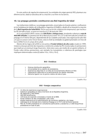 FUNDAMENTOS DE SALUD PÚBLICA | 517
En este análisis de regulación empresarial, las entidades de origen gremial (PG) plantean una
diferenciación, dada la naturaleza de su creación y sus fines no lucrativos.
10.- Las prepagas gremiales constituyeron una Red Argentina de Salud
Las instituciones médicas y sus prepagas gremiales, enunciadas en el punto anterior, confluyeron
en la Confederación Médica de la República Argentina (COMRA) y desde allí se fomentó la creación
de la Red Argentina de Salud (RAS). Dicha asociación de colaboración empresarial, que nuclea a
las PG de todo el país, se puso en marcha el 27 de Junio de 1991.
En la actualidad la RAS cuenta con 540 filiales y delegaciones, brindando cobertura a más de
460.000 afiliados. La penetración de la Red alcanza entre 10 y 55 % del mercado de la medicina
prepaga en el interior del país, dependiendo de las ciudades analizadas. Esta organización adscribe
a lo que se conoce como Tercer Sector, esto es el de las entidades no gubernamentales sin fines de
lucro (ONG’S) en el campo de la salud.
Dentro de los logros de la RAS se encuentra el Fondo Solidario de alto costo creado en 1999,
instancia esta que permite dar respuesta y contención a todas las PG involucradas en prestaciones
que implican un eventual riesgo financiero. Ante estos casos, por medio de un aporte solidario, el
Fondo cubre dichas prestaciones, por ejemplo los transplantes o cobertura de patologías que
impliquen determinados costos [Cuadros 10.a, 10.b y 10.c].
• Extensa distribución geográfica.
• Universalidad de su padrón de prestadores.
• Experiencia adquirida en 12 años de funcionamiento efectivo en Red.
• Capacitación adquirida en la administración de cápitas reducidas.
• Estrecha ligazón con el gremio médico de todo el país.
• 12 años de experiencia organizacional.
• Cobertura geográfica en todo el territorio de la República Argentina.
• 48 cabeceras y 540 filiales.
• 460.000 beneficiarios.
• 120 bocas de expendio conectadas a través de la WEB.
• Fondo solidario de alta complejidad y alto costo.
• Amplia experiencia en la administración de convenios capitad os y de riesgo.
• Liderazgo en el mercado de la medicina Prepaga en el 70 % del territorio nacional.
• Más de 70.000 prestadores en consultorios particulares y sanatorios y 3.500 bioquímicos
prestadores en todo el país.
Cuadro 10.a
Cuadro 10.b
RAS - Fortalezas
RAS - Ventajas comparativas
 
