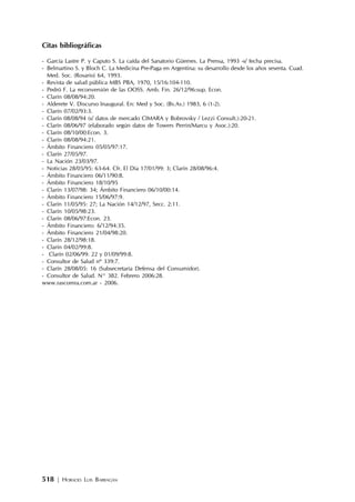 518 | HORACIO LUIS BARRAGÁN
Citas bibliográficas
- García Lastre P. y Caputo S. La caída del Sanatorio Güemes. La Prensa, 1993 -s/ fecha precisa.
- Belmartino S. y Bloch C. La Medicina Pre-Paga en Argentina: su desarrollo desde los años sesenta. Cuad.
Med. Soc. (Rosario) 64, 1993.
- Revista de salud pública MBS PBA, 1970, 15/16:104-110.
- Pedró F. La reconversión de las OOSS. Amb. Fin. 26/12/96:sup. Econ.
- Clarín 08/08/94:20.
- Alderete V. Discurso Inaugural. En: Med y Soc. (Bs.As.) 1983, 6 (1-2).
- Clarín 07/02/93:3.
- Clarín 08/08/94 (s/ datos de mercado CIMARA y Bobrovsky / Lezzi Consult.):20-21.
- Clarín 08/06/97 (elaborado según datos de Towers Perrin/Marcu y Asoc.):20.
- Clarín 08/10/00:Econ. 3.
- Clarín 08/08/94:21.
- Ámbito Financiero 05/05/97:17.
- Clarín 27/05/97.
- La Nación 23/03/97.
- Noticias 28/05/95: 63-64. Cfr. El Día 17/01/99: 3; Clarín 28/08/96:4.
- Ámbito Financiero 06/11/90:8.
- Ámbito Financiero 18/10/95
- Clarín 13/07/98: 34; Ámbito Financiero 06/10/00:14.
- Ámbito Financiero 15/06/97:9.
- Clarín 11/05/95: 27; La Nación 14/12/97, Secc. 2:11.
- Clarín 10/05/98:23.
- Clarín 08/06/97:Econ. 23.
- Ámbito Financiero: 6/12/94:35.
- Ámbito Financiero 21/04/98:20.
- Clarín 28/12/98:18.
- Clarín 04/02/99:8.
- Clarín 02/06/99: 22 y 01/09/99:8.
- Consultor de Salud nº 339:7.
- Clarín 28/08/05: 16 (Subsecretaría Defensa del Consumidor).
- Consultor de Salud. N° 382. Febrero 2006:28.
www.rascomra.com.ar - 2006.
 