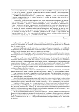 FUNDAMENTOS DE SALUD PÚBLICA | 507
insumos importados habían aumentado un 280%, los medicamentos 90%, y las prestaciones sólo entre 5
y 10%. Las EPP pagaban a los 45 días, las OOSS a los 90 días y el PAMI se atrasaba, a veces, hasta 6 meses
(La Nación, 3 de julio de 2003, secc. 2:5).
En 2005 la Confederación de Clínicas y Sanatorios de la R. Argentina (CONFECLISA) computa que el
Subsector privado produce casi 2,6 millones de egresos, 71 millones de consultas y algo menos de 110
millones de prácticas por año.
Sin embargo, sólo en la provincia de Buenos Aires, habían cerrado, en los últimos años, 164 efectores
que sumaban 4500 camas. Esta reducción se produjo por las moras en el pago de las OOSS y otros
factores concurrentes. A pesar de las normas de emergencia sanitaria, promovidas por el Ministerio de
Salud y Ambiente de la Nación, respondiendo al razonable pedido de las instituciones de prestadores, no
todos los organismos involucrados han cumplido sus prescripciones. El impacto del aumento de salarios
al personal de sanidad, que aquellas instituciones reconocen justos pero imposibles de pagar en estas
circunstancias, es muy fuerte ya que el subsector privado de AM ocupa más de 600.000 trabajadores en
el país según un estudio de Nosick y Galén (OPS, 2000) (Consultor de Salud 357:2). Este número es alto
a pesar de que entre 1994 y 1998 la participación del empleo en servicios de Salud privados, dentro de los
servicios en su conjunto, bajó del 4,2 al 3,6% (Marchetti, 1999).
Recuadro 1
Lafacturaciónesunafuncióncomplejaquereúnefacturacionesparcialesdelosdiversoscomponentes
y servicios concurrentes a la asistencia de un paciente determinado. Por otra parte debe ser coherente
con los registros clínicos.
La complejidad varía según la facturación sea por prestación, por módulo día o por módulo de
diagnóstico al alta, en forma decreciente. Si se trata de sistemas capitados o de cartera fija es más simple,
excepto cuando se aplican bonificaciones o sanciones económicas.
El facturista es un técnico que requiere formación y experiencia. Los establecimientos mayores
tienen equipos de facturistas propios, algunos menores en tamaño y complejidad contratan equipos
externos.
Toda vez que la mayoría de las OOSS es Argentina requieren la facturación acompañada de
resúmenes de historias clínicas o de ellas completas hasta incluyendo informes de servicios centrales, la
tareaescomplicada.Debeapurarsesobrelabasedelas“carpetas”porpacientequetodoestablecimiento
organizado abre al ingreso y en la que se va acumulando la certificación de la totalidad y diversidad de
gastos. Se cierra en fechas precisas de acuerdo a los plazos de presentación de cada convenio.
Por otra parte el número de obras sociales, la diversidad de convenios, formas de pago y valores
obligan a trabajar en distintos modelos.
Tantolosestablecimientosasistencialescomolosprofesionalesensuejercicioprivado,ensumayoría
y en todas las provincias del país están agrupados en cámaras o gremios (o círculos) respectivamente.
Estas instituciones a su vez se organizan en niveles provinciales (federaciones) que se dividen en
distintasagrupaciones-círculos,pordistrito,porunlado.Porotrapartelasmismasinstitucionesseagrupan
en confederaciones a nivel nacional.
Ahora bien las facturaciones que preparan cada establecimiento o cada profesional se reúnen en los
distritos o agremiaciones-círculos que ya sea a través del nivel provincial o en forma directa se distribuyen
o presentan a las diversas obras sociales de acuerdo a las normas y plazos que establece cada convenio.
Esta intermediación natural tiene ventajas tanto para los efectores como para las obras sociales: su
ordenamiento, su control general, su agrupamiento por financiados y presentación en tiempo y forma.
Por otra parte ese nivel local o distrital de asociaciones de efectores hace un asesoramiento y una
auditoria médica concurrente, que en los sistemas modulados convalida o corrige los módulos y hace
un permanente asesoramiento y control administrativo.
De esta manera el efector tiene una supervisión oportuna y el financiador en vez de recibir una
facturación fragmentada debiendo asumir su ordenamiento, recepta una documentación ya ordenada.
El agregado de otras intermediaciones, que responden a intereses espúreos, contribuye en cualquier
caso a la desfinanciación de las OOSS y va en detrimento de los pacientes y de los prestadores
[Cuadro2].
 