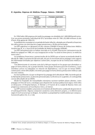 510 | HORACIO LUIS BARRAGÁN
R. Argentina. Empresas de Medicina Prepaga. Número. 1948-2001
En 1994 había 200 empresas de medicina prepaga con alrededor de 2.400.000 beneficiarios.
Con una prima promedio individual de $74, facturaban entre $1.700 y $2.000 millones al año
(Clarín, 8 de agosto de 1994:35).
Su proliferación se produjo en un período de fuerte inflación, alentadas por el beneficio financiero
de cobrar primas con anticipación y pagar prestaciones a 30 días de facturadas.
Las EPP argentinas se agruparon en dos cámaras CIMARA (Cámara de Instituciones Médico
Asistenciales R. A.) y Asociación de Entidades de Medicina Prepaga (ADEMP).
Las EPP latinoamericanas se habían asociado en la ALAMI (Asociación Latinoamericana de
Medicina Integral) en 1980, en cuya inauguración se dijo “la salud no tiene precio, la medicina
tiene costo”4
.
Los problemas financieros y prestacionales de las OOSS que se fueron acumulando desde la
década de 1980 y la promoción del mercado, dio pie al crecimiento de las prepagas como seguros
de enfermedad orientados por objetivos comerciales, excepto las de las instituciones médicas y
mutuales.
Fue determinante el creciente costo de la AM que impactó en los grupos que afrontaban su
pago en forma directa, de su propio bolsillo. Estos grupos de buena posición económica, cuyos
miembros activos no trabajaban en relación de dependencia –con lo que no tenían OOSS–
comenzaron a tener dificultades crecientes para pagar en forma directa prestaciones médicas cada
vez más costosas.
Esa fue la población a la que se dirigieron las prepagas de la década de 1980, haciendo gala de
la libertad de prestaciones, la atención personalizada y la eficiencia en su gestión, en contrapartida
con las dificultades de las OOSS.
Desde los hospitales de mutualidades extranjeras nacieron también planes abiertos, como
prepagas sin fines de lucro y estrategias para disponer de una base poblacional segura. Entre ellos
se destacaron: el Hospital Italiano, el Alemán y el Francés de la ciudad de Buenos Aires con
progresivas extensiones al Gran Buenos Aires y al interior.
Las EPP tuvieron notables variaciones en el número de beneficiarios cambiando de posición en
el ranking pertinente. Algunas compraron sanatorios como efectores propios, y se diferenciaron
según el nivel social al que se dirigían. Así también su propiedad fue modificándose por compras y
fusiones [Cuadros 4.b, 4.c y 4.d].
Período Prepagas registradas
1948-1960
1960s
1970s
1980s
2001*
8
26
68
124
364
(Ámbito Financiero, 1996; *www.amiralmed.com)
Cuadro 4.a
4 Alderete Victor. Jornada Latinoamericana de Medicina Integral y II. Encuentro Nacional de Medicina Prepaga (1983:4-6).
 