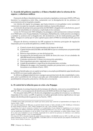 512 | HORACIO LUIS BARRAGÁN
5.- Acuerdo del gobierno argentino y el Banco Mundial sobre la reforma de los
seguros y coberturas médicas
El proyecto de Banco Mundial preveía una normativa reguladora común para OOSS y EPP para
favorecer la competencia entre ellas, juntamente con la desregulación de las primeras y el
arancelamiento de los hospitales estatales.
Los intentos de regular las prepagas, que hasta entonces se encuadraban como sociedades
comerciales (excepto las mutuales y gremiales médicas), fueron dificultosos5
.
La inclusión de prestaciones para pacientes de HIV-SIDA6
, drogadicción y alcoholismo, para el
Ministerio de Salud debía ser voluntaria y explicitada en los contratos.
La Ley 24.754 (marzo de 1997) obligaba a las prepagas a cubrir prestaciones costosas incluidas
en el PMO tales como Terapia Radiante, Fisioterapia y Rehabilitación, medicamentos oncológicos
y también la asistencia de la drogadicción, del alcoholismo y de los medicamentos para HIV-
SIDA7
. Téngase en cuenta que el valor capitario para cubrir el PMO se estimaba de $20, para las
OOSS.
Después de diversas resistencias las EPP aceptaron los términos principales de regulación
impulsadas por el acuerdo del gobierno y el BM. Ellos fueron:
a) Control a través de la Superintendencia de Seguros de Salud.
b) Capital mínimo de $250.000 y de $500.000 los que se constituyeran con posterioridad
a la norma8
.
c) Reservas equivalentes a un mes de facturación.
d) Incorporación de beneficiarios de OOSS de dirección (eran 24 con alrededor de
400.000 beneficiarios obligatorios).
e) Contratos mínimos de 12 meses con renovación automática.
f) Precio igualitario por plan, registrado en el contrato.
g) Listado de prestadores y especificación de prestaciones excluidas.
h) Obligación de pagos a los hospitales estatales por prestaciones a sus beneficiarios,
frecuentes en accidentes (Clarín, 1997).
Salían así beneficiadas con un capital social bajo y una amplia posibilidad de captar beneficiarios
de las OOSS con mayor poder adquisitivo.
Se difería la obligatoriedad de tener reaseguro para prestaciones de alta complejidad y costo,
pero ante la prohibición de rechazar asociados por enfermedades preexistentes se les abría la
posibilidad de rechazarlos antes de los 120 días de su inscripción.
6.- El control de la inflación puso en crisis a las Prepagas
No obstante, la ventaja financiera de los tiempos de inflación, cesó con la convertibilidad, de
abril de 1991, y la incorporación de beneficiarios de OOSS de Dirección llegó a su límite.
Por otra parte había EPP con 30 años de antigüedad cuya población envejecía y su cobertura
impactaba en los costos. Las EPP, en general, no habían generado reservas significativas sino que
habían ido distribuyendo las ganancias (La Nación, 1997).
5 CIMARA parece haber presionado para impedir que fueran puestas bajo control de la Superintendencia de Seguros de la
Nación (Clarín, 1994).
6 El costo del tratamiento de SIDA para un paciente durante 10 años se había calculado en U$S 150.000 por el Ministerio
de Salud (Ámbito Financiero, 1997). Habría reaseguros por U$S 2 para conjuntos capitarios.
7 La Cámara Civil (sala V) sentenció a Nubial S.A. al cumplimiento. El juez federal O. Guglielmino en vez excusó a
SEMESA (Servicios Médicos Sarmiento) aduciendo inconstitucionalidad de la Ley 24.754. Adujo SEMESA que la relación
con sus beneficiarios era diferente a la de las OOSS. El juez falló a su favor admitiendo su carácter elitista, aunque a favor
de la salud, pero fundándose en que el Estado, responsable de la salud de las personas sin cobertura o con cobertura
parcial, no puede transferir a otro su responsabilidad.
8 En mayo de 1997 se discutía el monto de capital mínimo de trabajo: a) $3.000.000 (como las AFJP y las ART), por el que
podían responder no más de 12 EPP; b) $300.000 y $150.000 (como en el encaje bancario) que proponía el Ministerio de
Acción Social (Ámbito Financiero, 1997:17).
 