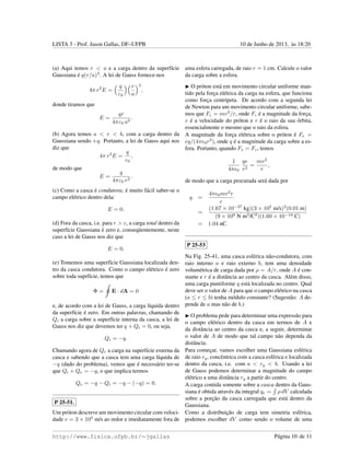 LISTA 3 - Prof. Jason Gallas, DF–UFPB 10 de Junho de 2013, `as 18:20
(a) Aqui temos r < a e a carga dentro da superf´ıcie
Gaussiana ´e q(r/a)3
. A lei de Gauss fornece-nos
4π r2
E =
q
ε0
r
a
3
,
donde tiramos que
E =
qr
4πε0 a3
.
(b) Agora temos a < r < b, com a carga dentro da
Gaussiana sendo +q. Portanto, a lei de Gauss aqui nos
diz que
4π r2
E =
q
ε0
,
de modo que
E =
q
4πε0 r2
.
(c) Como a casca ´e condutora, ´e muito f´acil saber-se o
campo el´etrico dentro dela:
E = 0.
(d) Fora da casca, i.e. para r > c, a carga total dentro da
superf´ıcie Gaussiana ´e zero e, conseq¨uentemente, neste
caso a lei de Gauss nos diz que
E = 0.
(e) Tomemos uma superf´ıcie Gaussiana localizada den-
tro da casca condutora. Como o campo el´etrico ´e zero
sobre toda suprf´ıcie, temos que
Φ = E · dA = 0
e, de acordo com a lei de Gauss, a carga l´ıquida dentro
da superf´ıcie ´e zero. Em outras palavras, chamando de
Qi a carga sobre a superf´ıcie interna da casca, a lei de
Gauss nos diz que devemos ter q + Qi = 0, ou seja,
Qi = −q.
Chamando agora de Qe a carga na superf´ıcie externa da
casca e sabendo que a casca tem uma carga l´ıquida de
−q (dado do problema), vemos que ´e necess´ario ter-se
que Qi + Qe = −q, o que implica termos
Qe = −q − Qi = −q − (−q) = 0.
P 25-51.
Um pr´oton descreve um movimento circular com veloci-
dade v = 3 × 105
m/s ao redor e imediatamente fora de
uma esfera carregada, de raio r = 1 cm. Calcule o valor
da carga sobre a esfera.
O pr´oton est´a em movimento circular uniforme man-
tido pela forc¸a el´etrica da carga na esfera, que funciona
como forc¸a centr´ıpeta. De acordo com a segunda lei
de Newton para um movimento circular uniforme, sabe-
mos que Fc = mv2
/r, onde Fc ´e a magnitude da forc¸a,
v ´e a velocidade do pr´oton e r ´e o raio da sua ´orbita,
essencialmente o mesmo que o raio da esfera.
A magnitude da forc¸a el´etrica sobre o pr´oton ´e Fe =
eq/(4π 0r2
), onde q ´e a magnitude da carga sobre a es-
fera. Portanto, quando Fe = Fc, temos
1
4π 0
qe
r2
=
mv2
r
,
de modo que a carga procurada ser´a dada por
q =
4π 0mv2
r
e
=
(1.67 × 10−27
kg)(3 × 105
m/s)2
(0.01 m)
(9 × 109 N m2
/C2
)(1.60 × 10−19 C)
= 1.04 nC.
P 25-53
Na Fig. 25-41, uma casca esf´erica n˜ao-condutora, com
raio interno a e raio externo b, tem uma densidade
volum´etrica de carga dada por ρ = A/r, onde A ´e con-
stante e r ´e a distˆancia ao centro da casca. Al´em disso,
uma carga puntiforme q est´a localizada no centro. Qual
deve ser o valor de A para que o campo el´etrico na casca
(a ≤ r ≤ b) tenha m´odulo constante? (Sugest˜ao: A de-
pende de a mas n˜ao de b.)
O problema pede para determinar uma express˜ao para
o campo el´etrico dentro da casca em termos de A e
da distˆancia ao centro da casca e, a seguir, determinar
o valor de A de modo que tal campo n˜ao dependa da
distˆancia.
Para comec¸ar, vamos escolher uma Gaussiana esf´erica
de raio rg, concˆentrica com a casca esf´erica e localizada
dentro da casca, i.e. com a < rg < b. Usando a lei
de Gauss podemos determinar a magnitude do campo
el´etrico a uma distˆancia rg a partir do centro.
A carga contida somente sobre a casca dentro da Gaus-
siana ´e obtida atrav´es da integral qc = ρ dV calculada
sobre a porc¸˜ao da casca carregada que est´a dentro da
Gaussiana.
Como a distribuic¸˜ao de carga tem simetria esf´erica,
podemos escolher dV como sendo o volume de uma
http://www.fisica.ufpb.br/∼jgallas P´agina 10 de 11
 