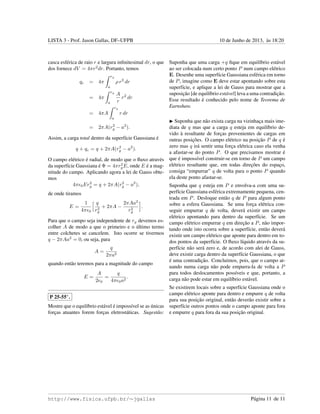 LISTA 3 - Prof. Jason Gallas, DF–UFPB 10 de Junho de 2013, `as 18:20
casca esf´erica de raio r e largura inﬁnitesimal dr, o que
dos fornece dV = 4πr2
dr. Portanto, temos
qc = 4π
rg
a
ρ r2
dr
= 4π
rg
a
A
r
r2
dr
= 4πA
rg
a
r dr
= 2πA(r2
g − a2
).
Assim, a carga total dentro da superf´ıcie Gaussiana ´e
q + qc = q + 2πA(r2
g − a2
).
O campo el´etrico ´e radial, de modo que o ﬂuxo atrav´es
da superf´ıcie Gaussiana ´e Φ = 4πr2
gE, onde E ´e a mag-
nitude do campo. Aplicando agora a lei de Gauss obte-
mos
4π 0Er2
g = q + 2πA(r2
g − a2
),
de onde tiramos
E =
1
4π 0
q
r2
g
+ 2πA −
2πAa2
r2
g
.
Para que o campo seja independente de rg devemos es-
colher A de modo a que o primeiro e o ´ultimo termo
entre colchetes se cancelem. Isto ocorre se tivermos
q − 2πAa2
= 0, ou seja, para
A =
q
2πa2
quando ent˜ao teremos para a magnitude do campo
E =
A
2 0
=
q
4π 0a2
.
P 25-55∗
.
Mostre que o equil´ıbrio est´avel ´e imposs´ıvel se as ´unicas
forc¸as atuantes forem forc¸as eletrost´aticas. Sugest˜ao:
Suponha que uma carga +q ﬁque em equil´ıbrio est´avel
ao ser colocada num certo ponto P num campo el´etrico
E. Desenhe uma superf´ıcie Gaussiana esf´erica em torno
de P, imagine como E deve estar apontando sobre esta
superf´ıcie, e aplique a lei de Gauss para mostrar que a
suposic¸˜ao [de equil´ıbrio est´avel] leva a uma contradic¸˜ao.
Esse resultado ´e conhecido pelo nome de Teorema de
Earnshaw.
Suponha que n˜ao exista carga na vizinhac¸a mais ime-
diata de q mas que a carga q esteja em equil´ıbrio de-
vido `a resultante de forc¸as provenientes de cargas em
outras posic¸˜oes. O campo el´etrico na posic¸˜ao P de q ´e
zero mas q ir´a sentir uma forc¸a el´etrica caso ela venha
a afastar-se do ponto P. O que precisamos mostrar ´e
que ´e imposs´ıvel construir-se em torno de P um campo
el´etrico resultante que, em todas direc¸˜oes do espac¸o,
consiga “empurrar” q de volta para o ponto P quando
ela deste ponto afastar-se.
Suponha que q esteja em P e envolva-a com uma su-
perf´ıcie Gaussiana esf´erica extremamente pequena, cen-
trada em P. Desloque ent˜ao q de P para algum ponto
sobre a esfera Gaussiana. Se uma forc¸a el´etrica con-
seguir empurrar q de volta, dever´a existir um campo
el´etrico apontando para dentro da superf´ıcie. Se um
campo el´etrico empurrar q em direc¸˜ao a P, n˜ao impor-
tando onde isto ocorra sobre a superf´ıcie, ent˜ao dever´a
existir um campo el´etrico que aponte para dentro em to-
dos pontos da superf´ıcie. O ﬂuxo l´ıquido atrav´es da su-
perf´ıcie n˜ao ser´a zero e, de acordo com alei de Gauss,
deve existir carga dentro da superf´ıcie Gaussiana, o que
´e uma contradic¸˜ao. Concluimos, pois, que o campo at-
uando numa carga n˜ao pode empurra-la de volta a P
para todos deslocamentos poss´ıveis e que, portanto, a
carga n˜ao pode estar em equil´ıbrio est´avel.
Se existirem locais sobre a superf´ıcie Gaussiana onde o
campo el´etrico aponte para dentro e empurre q de volta
para sua posic¸˜ao original, ent˜ao dever˜ao existir sobre a
superf´ıcie outros pontos onde o campo aponte para fora
e empurre q para fora da sua posic¸˜ao original.
http://www.fisica.ufpb.br/∼jgallas P´agina 11 de 11
 