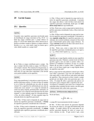 LISTA 3 - Prof. Jason Gallas, DF–UFPB 10 de Junho de 2013, `as 18:20
25 Lei de Gauss
25.1 Quest˜oes
Q 25-4.
Considere uma superf´ıcie gaussiana envolvendo parte
da distribuic¸˜ao de cargas mostrada na Fig. 25-22. (a)
Qual das cargas contribui para o campo el´etrico no
ponto P? (b) O valor obtido para o ﬂuxo atrav´es da su-
perf´ıcie circulada, usando-se apenas os campos el´etricos
devidos a q1 e q2, seria maior, igual ou menor que o
valor obtido usando-se o campo total?
(a) Todas as cargas contribuem para o campo. Ou
seja, o campo ´e devido a todas as cargas. (b) O ﬂuxo to-
tal ´e sempre o mesmo. Por estarem fora da gaussiana, as
cargas q3 e q4 n˜ao contribuem efetivamente para o ﬂuxo
total uma vez que todo ﬂuxo individual a elas devido
entra por´em tamb´em sai da superf´ıcie.
Q 25-5.
Uma carga puntiforme ´e colocada no centro de uma su-
perf´ıcie gaussiana esf´erica. O valor do ﬂuxo Φ mudar´a
se (a) a esfera for substitu´ıda por um cubo de mesmo
volume? (b) a superf´ıcie for substituida por um cubo de
volume dez vezes menor? (c) a carga for afastada do
centro da esfera original, permanecendo, entretanto, no
seu interior? (d) a carga for removida para fora da esfera
original? (e) uma segunda carga for colocada pr´oxima,
e fora, da esfera original? (f) uma segunda carga for
colocada dentro da superf´ıcie gaussiana?
(a) N˜ao. O ﬂuxo total s´o depende da carga total no
interior da superf´ıcie gaussiana considerada. A forma
da superf´ıcie gaussiana considerada n˜ao ´e relevante.
(b) N˜ao. O ﬂuxo total s´o depende da carga total no in-
terior da superf´ıcie gaussiana considerada. O volume
englobado pela superf´ıcie gaussiana considerada n˜ao ´e
relevante.
(c) N˜ao. O ﬂuxo total s´o depende da carga total no in-
terior da superf´ıcie gaussiana considerada. A posic¸˜ao
das cargas n˜ao altera o valor do ﬂuxo total atrav´es da
superf´ıcie gaussiana considerada, desde que o o valor
desta carga total n˜ao seja modiﬁcado.
(d) Sim. Neste caso, como a carga total no interior da su-
perf´ıcie gaussiana considerada ´e nula, o ﬂuxo total ser´a
igual a zero.
(e) N˜ao. O ﬂuxo total s´o depende da carga total no inte-
rior da superf´ıcie gaussiana considerada. Colocando-se
uma segunda carga fora da superf´ıcie gaussiana con-
siderada, n˜ao ocorrer´a nenhuma variac¸˜ao do ﬂuxo total
(que ´e determinado apenas pelas cargas internas). As
cargas externas produzem um ﬂuxo nulo atrav´es da su-
perf´ıcie gaussiana considerada.
(f) Sim. Neste caso, como a carga total no interior
da superf´ıcie gaussiana considerada passa a ser igual a
q1 + q2, o ﬂuxo total ´e igual a (q1 + q2)/ 0.
Q 25-7.
Suponha que a carga l´ıquida contida em uma superf´ıcie
gaussiana seja nula. Podemos concluir da lei de Gauss
que E ´e igual a zero em todos os pontos sobre a su-
perf´ıcie? ´E verdadeira a rec´ıproca, ou seja, se o campo
el´etrico E em todos os pontos sobre a superf´ıcie for
nulo, a lei de Gauss requer que a carga l´ıquida dentro
da superf´ıcie seja nula?
Se a carga total for nula podemos conlcuir que o ﬂuxo
total sobre a gaussiana ´e zero mas n˜ao podemos con-
cluir nada sobre o valor de E em cada ponto individual
da superf´ıcie. Para convencer-se disto, estude o campo
gerado por um dipolo sobre uma gaussiana que o en-
volva. O campo E sobre a gaussiana n˜ao precisa ser
homogˆeneo para a integral sobre a superf´ıcie dar zero.
A rec´ıproca ´e verdadeira, pois neste caso a integral ser´a
calculada sobre o produto de dois vetores, um dois quais
´e identicamente nulo sobre toda a gaussiana.
Q Extra – 25-8 da terceira edic¸˜ao do livro
Na lei de Gauss,
0 E · dA = q,
o campo E ´e necessariamente devido `a carga q?
N˜ao. O ﬂuxo total atrav´es da gaussiana depende
do excesso de carga (i.e. da carga n˜ao-balanceada) nela
contida. O campo el´etrico E em cada ponto da su-
perf´ıcie gaussiana depende de todas as cargas exis-
tentes, internas ou n˜ao. O que ocorre ´e que, como
http://www.fisica.ufpb.br/∼jgallas P´agina 2 de 11
 