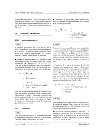 LISTA 3 - Prof. Jason Gallas, DF–UFPB 10 de Junho de 2013, `as 18:20
demonstrado no Exemplo 25-1 do livro texto, o ﬂuxo
total devido a qualquer carga externa ser´a sempre zero
pois “todo campo que entra na gaussiana, tamb´em ir´a
sair da gaussiana”. Reveja os dois par´agrafos abaixo da
Eq. 25-8.
25.2 Problemas e Exerc´ıcios
25.2.1 Fluxo do campo el´etrico
E 25-2.
A superf´ıcie quadrada da Fig. 25-24, tem 3.2 mm de
lado. Ela est´a imersa num campo el´etrico uniforme com
E = 1800 N/C. As linhas do campo formam um ˆangulo
de 35o
com a normal “apontando para fora”, como ´e
mostrado. Calcular o ﬂuxo atrav´es da superf´ıcie.
Em todos os pontos da superf´ıcie, o m´odulo do campo
el´etrico vale 1800 N/C, e o ˆangulo θ, entre E e a normal
da superf´ıcie dA, ´e dado por θ = (180o
− 35o
) = 145o
.
Note que o ﬂuxo est´a deﬁnido tanto para superf´ıcies
abertas quanto fechadas. Seja a superf´ıcie como for, a
integral deve ser sempre computada sobre ela. Portanto,
φE = E · dA
= E cos θ dA
= EA cos θ
= (1800 N/C)(0.0032 m)2
cos 1450
= −0.0151 N.m2
/C.
Note que o objetivo desta quest˜ao ´e relembrar como
fazer corretamente um produto escalar: antes de medir
o ˆangulo entre os vetores ´e preciso que certiﬁcar-se que
ambos estejam aplicados ao mesmo ponto, ou seja, que
ambas ﬂechas partam de um mesmo ponto no espac¸o
(e n˜ao que um vetor parta da ‘ponta’ do outro, como
quando fazemos sua soma).
25.2.2 Lei de Gauss
E 25-7.
Uma carga puntiforme de 1.8 µC encontra-se no centro
de uma superf´ıcie gaussiana c´ubica de 55 cm de aresta.
Calcule o valor ΦE atrav´es desta superf´ıcie.
Usando a Eq. 9, encontramos o ﬂuxo atrav´es da su-
perf´ıcie gaussiana fechada considerada (que, no caso
deste exerc´ıcio, ´e um cubo):
φE = E · dA =
q
0
=
1.8 × 10−6
C
8.85 × 10−12 C2
/(N m2
)
= 2.03 × 105
N m2
/C.
P 25-11.
Determinou-se, experimentalmente, que o campo el´etri-
co numa certa regi˜ao da atmosfera terrestre est´a dirigido
verticalmente para baixo. Numa altitude de 300 m o
campo tem m´odulo de 60 N/C enquanto que a 200 o
campo vale 100 N/C. Determine a carga l´ıquida contida
num cubo de 100 m de aresta, com as faces horizontais
nas altitudes de 200 e 300 m. Despreze a curvatura da
Terra.
Chamemos de A a ´area de uma face do cubo, Es
a magnitude do campo na face superior e Ei a magni-
tude na face inferior. Como o campo aponta para baixo,
o ﬂuxo atrav´es da face superior ´e negativo (pois en-
tra no cubo) enquanto que o ﬂuxo na face inferior ´e
positivo. O ﬂuxo atrav´es das outras faces ´e zero, de
modo que o ﬂuxo total atrav´es da superf´ıcie do cubo
´e Φ = A(Ei − Es). A carga l´ıquida pode agora ser
determinada facilmente com a lei de Gauss:
q = 0Φ = 0A(Ei − Es)
= (8.85 × 10−12
)(100)2
(100 − 60)
= 3.54 × 10−6
C
= 3.54 µC.
P 25-13.
Uma carga puntiforme q ´e colocada em um dos v´ertices
de um cubo de aresta a. Qual ´e o valor do ﬂuxo atrav´es
de cada uma das faces do cubo? (Sugest˜ao: Use a lei de
Gauss e os argumentos de simetria.)
Considere um sistema de referˆencia Cartesiano XY Z
no espac¸o, centrado na carga q, e sobre tal sistema
coloque o cubo de modo a ter trˆes de suas arestas al-
inhadas com os eixos, indo de (0, 0, 0) at´e os pontos
(a, 0, 0), (0, a, 0) e (0, 0, a).
http://www.fisica.ufpb.br/∼jgallas P´agina 3 de 11
 