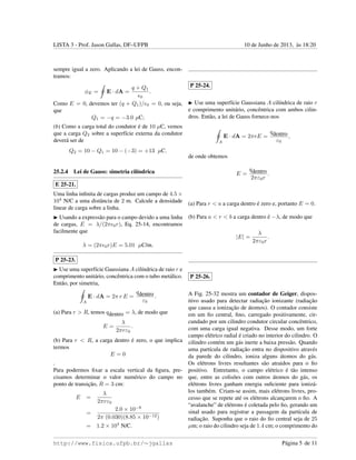 LISTA 3 - Prof. Jason Gallas, DF–UFPB 10 de Junho de 2013, `as 18:20
sempre igual a zero. Aplicando a lei de Gauss, encon-
tramos:
φE = E · dA =
q + Q1
0
.
Como E = 0, devemos ter (q + Q1)/ 0 = 0, ou seja,
que
Q1 = −q = −3.0 µC;
(b) Como a carga total do condutor ´e de 10 µC, vemos
que a carga Q2 sobre a superf´ıcie externa da condutor
dever´a ser de
Q2 = 10 − Q1 = 10 − (−3) = +13 µC.
25.2.4 Lei de Gauss: simetria cil´ındrica
E 25-21.
Uma linha inﬁnita de cargas produz um campo de 4.5 ×
104
N/C a uma distˆancia de 2 m. Calcule a densidade
linear de carga sobre a linha.
Usando a express˜ao para o campo devido a uma linha
de cargas, E = λ/(2π 0r), Eq. 25-14, encontramos
facilmente que
λ = (2π 0r)E = 5.01 µC/m.
P 25-23.
Use uma superf´ıcie Gaussiana A cil´ındrica de raio r e
comprimento unit´ario, concˆentrica com o tubo met´alico.
Ent˜ao, por simetria,
A
E · dA = 2π r E =
qdentro
ε0
.
(a) Para r > R, temos qdentro = λ, de modo que
E =
λ
2πrε0
.
(b) Para r < R, a carga dentro ´e zero, o que implica
termos
E = 0
.
Para podermos ﬁxar a escala vertical da ﬁgura, pre-
cisamos determinar o valor num´erico do campo no
ponto de transic¸˜ao, R = 3 cm:
E =
λ
2πrε0
=
2.0 × 10−8
2π (0.030)(8.85 × 10−12)
= 1.2 × 104
N/C.
P 25-24.
Use uma superf´ıcie Gaussiana A cil´ındrica de raio r
e comprimento unit´ario, concˆentrica com ambos cilin-
dros. Ent˜ao, a lei de Gauss fornece-nos
A
E · dA = 2πrE =
qdentro
ε0
,
de onde obtemos
E =
qdentro
2πε0r
.
(a) Para r < a a carga dentro ´e zero e, portanto E = 0.
(b) Para a < r < b a carga dentro ´e −λ, de modo que
|E| =
λ
2πε0r
.
P 25-26.
A Fig. 25-32 mostra um contador de Geiger, dispos-
itivo usado para detectar radiac¸˜ao ionizante (radiac¸˜ao
que causa a ionizac¸˜ao de ´atomos). O contador consiste
em um ﬁo central, ﬁno, carregado positivamente, cir-
cundado por um cilindro condutor circular concˆentrico,
com uma carga igual negativa. Desse modo, um forte
campo el´etrico radial ´e criado no interior do cilindro. O
cilindro cont´em um g´as inerte a baixa press˜ao. Quando
uma part´ıcula de radiac¸˜ao entra no dispositivo atrav´es
da parede do cilindro, ioniza alguns ´atomos do g´as.
Os el´etrons livres resultantes s˜ao atraidos para o ﬁo
positivo. Entretanto, o campo el´etrico ´e t˜ao intenso
que, entre as colis˜oes com outros ´atomos do g´as, os
el´etrons livres ganham energia suﬁciente para ioniz´a-
los tamb´em. Criam-se assim, mais el´etrons livres, pro-
cesso que se repete at´e os el´etrons alcanc¸arem o ﬁo. A
“avalanche” de el´etrons ´e coletada pelo ﬁo, gerando um
sinal usado para registrar a passagem da part´ıcula de
radiac¸˜ao. Suponha que o raio do ﬁo central seja de 25
µm; o raio do cilindro seja de 1.4 cm; o comprimento do
http://www.fisica.ufpb.br/∼jgallas P´agina 5 de 11
 