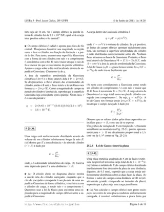 LISTA 3 - Prof. Jason Gallas, DF–UFPB 10 de Junho de 2013, `as 18:20
tubo seja de 16 cm. Se o campo el´etrico na parede in-
terna do cilindro for de 2.9 × 104
N/C, qual ser´a a carga
total positiva sobre o ﬁo central?
O campo el´etrico ´e radial e aponta para fora do ﬁo
central. Desejamos descobrir sua magnitude na regi˜ao
entre o ﬁo e o cilindro, em func¸˜ao da distˆancia r a par-
tir do ﬁo. Para tanto, usamos uma superf´ıcia Gaussiana
com a forma de um cilindro com raio r e comprimento
, concˆentrica com o ﬁo. O raio ´e maior do que o raio do
ﬁo e menor do que o raio interno da parede cil´ındrica.
Apenas a carga sobre o ﬁo est´a localizada dentro da su-
perf´ıcie Gaussiana. Chamemo-la de q.
A ´area da superf´ıcie arredondada da Gaussiana
cil´ındrica ´e 2πr e o ﬂuxo atrav´es dela ´e Φ = 2πr E.
Se desprezarmos o ﬂuxo atrav´es das extremidades do
cilindro, ent˜ao o Φ ser´a o ﬂuxo total e a lei de Gauss nos
fornece q = 2π 0r E. Como a magnitude do campo na
parede do cilindro ´e conhecida, suponha que a superf´ıcie
Gaussiana seja coincidente com a parede. Neste caso, r
´e o raio da parede e
q = 2π(8.85 × 10−12
)(0.014)(0.16)(2.9 × 104
)
= 3.6 × 10−9
C.
P 25-30.
Uma carga est´a uniformemente distribuida atrav´es do
volume de um cilindro inﬁnitamente longo de raio R.
(a) Mostre que E a uma distˆancia r do eixo do cilindro
(r < R) ´e dado por
E =
ρr
2 0
,
onde ρ ´e a densidade volum´etrica de carga. (b) Escreva
uma express˜ao para E a uma distˆancia r > R.
(a) O c´ırculo cheio no diagrama abaixo mostra
a secc¸˜ao reta do cilindro carregado, enquanto que o
c´ırculo tracejado corresponde `a secc¸˜ao reta de uma su-
perf´ıcie Gaussiana de forma cil´ındrica, concˆentrica com
o cilindro de carga, e tendo raio r e comprimento .
Queremos usar a lei de Gauss para encontrar uma ex-
press˜ao para a magnitude do campo el´etrico sobre a su-
perf´ıcie Gaussiana.
A carga dentro da Gaussiana cil´ındrica ´e
q = ρV = ρ (πr2
),
onde V = πr2
´e o volume do cilindro. Se ρ ´e positivo,
as linhas de campo el´etrico apontam radialmente para
fora, s˜ao normais `a superf´ıcie arredondada do cilindro
e est˜ao distribuidas uniformemente sobre ela. Nenhum
ﬂuxo atravessa as bases da Gaussiana. Portanto, o ﬂuxo
total atrav´es da Gaussiana ´e Φ = E A = 2πR E, onde
A = aπr ´e a ´area da porc¸˜ao arredondada da Gaussiana.
A lei de Gauss ( 0Φ = q) nos fornece ent˜ao 2π 0r E =
πr2
ρ, de onde tira-se facilmente que
E =
ρr
2 0
.
(b) neste caso consideramos a Gaussiana como sendo
um cilindro de comprimento e com raio r maior que
R. O ﬂuxo ´e novamente Φ = 2πr E. A carga dentro da
Gaussiana ´e a carga total numa secc¸˜ao do cilindro car-
regado com comprimento . Ou seja, q = πR2
ρ. A
lei de Gauss nos fornece ent˜ao 2π 0r E = πR2
ρ, de
modo que o campo desejado ´e dado por
E =
R2
ρ
2 0r
.
Observe que os valores dados pelas duas express˜oes co-
incidem para r = R, como era de se esperar.
Um gr´aﬁco da variac¸˜ao de E em func¸˜ao de r ´e bastante
semelhante ao mostrado na Fig. 25-21, por´em, apresen-
tando para r > R um decaimento proporcional a 1/r
(em vez de 1/r2
como na Fig. 25-21).
25.2.5 Lei de Gauss: simetria plana
E 25-32.
Uma placa met´alica quadrada de 8 cm de lado e espes-
sura desprez´ıvel tem uma carga total de de 6 × 10−6
C.
(a) Estime o m´odulo de E do campo el´etrico localizado
imediatamente fora do centro da placa (a uma distˆancia,
digamos, de 0.5 mm), supondo que a carga esteja uni-
formemente distribuida sobre as duas faces da placa. (b)
Estime o valor do campo a uma distˆancia de 30 m (rel-
ativamente grande, comparada ao tamanho da placa),
supondo que a placa seja uma carga puntiforme.
(a) Para calcular o campo el´etrico num ponto muito
perto do centro de uma placa condutora uniformemente
carregada, ´e razo´avel substituirmos a placa ﬁnita por
http://www.fisica.ufpb.br/∼jgallas P´agina 6 de 11
 