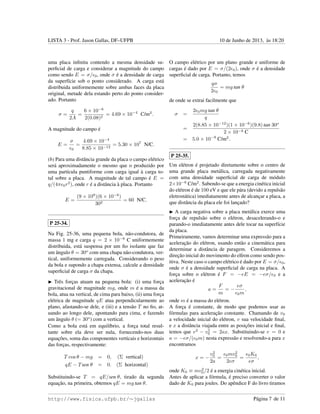 LISTA 3 - Prof. Jason Gallas, DF–UFPB 10 de Junho de 2013, `as 18:20
uma placa inﬁnita contendo a mesma densidade su-
perﬁcial de carga e considerar a magnitude do campo
como sendo E = σ/ 0, onde σ ´e a densidade de carga
da superf´ıcie sob o ponto considerado. A carga est´a
distribuida uniformemente sobre ambas faces da placa
original, metade dela estando perto do ponto consider-
ado. Portanto
σ =
q
2A
=
6 × 10−6
2(0.08)2
= 4.69 × 10−4
C/m2
.
A magnitude do campo ´e
E =
σ
0
=
4.69 × 10−4
8.85 × 10−12
= 5.30 × 107
N/C.
(b) Para uma distˆancia grande da placa o campo el´etrico
ser´a aproximadamente o mesmo que o produzido por
uma part´ıcula puntiforme com carga igual `a carga to-
tal sobre a placa. A magnitude de tal campo ´e E =
q/(4π 0r2
), onde r ´e a distˆancia `a placa. Portanto
E =
(9 × 109
)(6 × 10−6
)
302
= 60 N/C.
P 25-34.
Na Fig. 25-36, uma pequena bola, n˜ao-condutora, de
massa 1 mg e carga q = 2 × 10−8
C uniformemente
distribuida, est´a suspensa por um ﬁo isolante que faz
um ˆangulo θ = 30o
com uma chapa n˜ao-condutora, ver-
tical, uniformemente carregada. Considerando o peso
da bola e supondo a chapa extensa, calcule a densidade
superﬁcial de carga σ da chapa.
Trˆes forc¸as atuam na pequena bola: (i) uma forc¸a
gravitacional de magnitude mg, onde m ´e a massa da
bola, atua na vertical, de cima para baixo, (ii) uma forc¸a
el´etrica de magnitude qE atua perpendicularmente ao
plano, afastando-se dele, e (iii) e a tens˜ao T no ﬁo, at-
uando ao longo dele, apontando para cima, e fazendo
um ˆangulo θ (= 30o
) com a vertical.
Como a bola est´a em equil´ıbrio, a forc¸a total resul-
tante sobre ela deve ser nula, fornecendo-nos duas
equac¸˜oes, soma das componentes verticais e horizontais
das forc¸as, respectivamente:
T cos θ − mg = 0, (Σ vertical)
qE − Tsen θ = 0. (Σ horizontal)
Substituindo-se T = qE/sen θ, tirado da segunda
equac¸˜ao, na primeira, obtemos qE = mg tan θ.
O campo el´etrico por um plano grande e uniforme de
cargas ´e dado por E = σ/(2 0), onde σ ´e a densidade
superﬁcial de carga. Portanto, temos
qσ
2 0
= mg tan θ
de onde se extrai facilmente que
σ =
2 0mg tan θ
q
=
2(8.85 × 10−12
)(1 × 10−6
)(9.8) tan 30o
2 × 10−8 C
= 5.0 × 10−9
C/m2
.
P 25-35.
Um el´etron ´e projetado diretamente sobre o centro de
uma grande placa met´alica, carregada negativamente
com uma densidade superﬁcial de carga de m´odulo
2×10−6
C/m2
. Sabendo-se que a energia cin´etica inicial
do el´etron ´e de 100 eV e que ele p´ara (devido a repuls˜ao
eletrost´atica) imediatamente antes de alcanc¸ar a placa, a
que distˆancia da placa ele foi lanc¸ado?
A carga negativa sobre a placa met´alica exerce uma
forc¸a de repuls˜ao sobre o el´etron, desacelerando-o e
parando-o imediatamente antes dele tocar na superf´ıcie
da placa.
Primeiramente, vamos determinar uma express˜ao para a
acelerac¸˜ao do el´etron, usando ent˜ao a cinem´atica para
determinar a distˆancia de paragem. Consideremos a
direc¸˜ao inicial do movimento do el´tron como sendo pos-
itiva. Neste caso o campo el´etrico ´e dado por E = σ/ 0,
onde σ ´e a densidade superﬁcial de carga na placa. A
forc¸a sobre o el´etron ´e F = −eE = −eσ/ 0 e a
acelerac¸˜ao ´e
a =
F
m
= −
eσ
0m
,
onde m ´e a massa do el´etron.
A forc¸a ´e constante, de modo que podemos usar as
f´ormulas para acelerac¸˜ao constante. Chamando de v0
a velocidade inicial do el´etron, v sua velocidade ﬁnal,
e x a distˆancia viajada entre as posic¸˜oes inicial e ﬁnal,
temos que v2
− v2
0 = 2ax. Substituindo-se v = 0 e
a = −eσ/( 0m) nesta express˜ao e resolvendo-a para x
encontramos
x = −
v2
0
2a
=
0mv2
0
2eσ
=
0K0
eσ
,
onde K0 ≡ mv2
0/2 ´e a energia cin´etica inicial.
Antes de aplicar a f´ormula, ´e preciso converter o valor
dado de K0 para joules. Do apˆendice F do livro tiramos
http://www.fisica.ufpb.br/∼jgallas P´agina 7 de 11
 