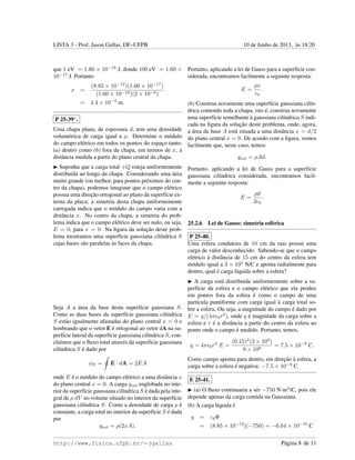 LISTA 3 - Prof. Jason Gallas, DF–UFPB 10 de Junho de 2013, `as 18:20
que 1 eV = 1.60 × 10−19
J, donde 100 eV = 1.60 ×
10−17
J. Portanto
x =
(8.85 × 10−12
)(1.60 × 10−17
)
(1.60 × 10−19)(2 × 10−6)
= 4.4 × 10−4
m.
P 25-39∗
.
Uma chapa plana, de espessura d, tem uma densidade
volum´etrica de carga igual a ρ. Determine o m´odulo
do campo el´etrico em todos os pontos do espac¸o tanto:
(a) dentro como (b) fora da chapa, em termos de x, a
distˆancia medida a partir do plano central da chapa.
Suponha que a carga total +Q esteja uniformemente
distribuida ao longo da chapa. Considerando uma ´area
muito grande (ou melhor, para pontos pr´oximos do cen-
tro da chapa), podemos imaginar que o campo el´etrico
possua uma direc¸˜ao ortogonal ao plano da superf´ıcie ex-
terna da placa; a simetria desta chapa uniformemente
carregada indica que o m´odulo do campo varia com a
distˆancia x. No centro da chapa, a simetria do prob-
lema indica que o campo el´etrico deve ser nulo, ou seja,
E = 0, para x = 0. Na ﬁgura da soluc¸˜ao deste prob-
lema mostramos uma superf´ıcie gaussiana cil´ındrica S
cujas bases s˜ao paralelas `as faces da chapa.
Seja A a ´area da base desta superf´ıcie gaussiana S.
Como as duas bases da superf´ıcie gaussiana cil´ındrica
S est˜ao igualmente afastadas do plano central x = 0 e
lembrando que o vetor E ´e ortogonal ao vetor dA na su-
perf´ıcie lateral da superf´ıcie gaussiana cil´ındrica S, con-
clu´ımos que o ﬂuxo total atrav´es da superf´ıcie gaussiana
cil´ındrica S ´e dado por
φE = E · dA = 2EA
onde E ´e o m´odulo do campo el´etrico a uma distˆancia x
do plano central x = 0. A carga qint englobada no inte-
rior da superf´ıcie gaussiana cil´ındrica S ´e dada pela inte-
gral de ρ dV no volume situado no interior da superf´ıcie
gaussiana cil´ındrica S. Como a densidade de carga ρ ´e
constante, a carga total no interior da superf´ıcie S ´e dada
por
qint = ρ(2xA).
Portanto, aplicando a lei de Gauss para a superf´ıcie con-
siderada, encontramos facilmente a seguinte resposta:
E =
ρx
0
.
(b) Construa novamente uma superf´ıcie gaussiana cil´ın-
drica contendo toda a chapa, isto ´e, construa novamente
uma superf´ıcie semelhante `a gaussiana cil´ındrica S indi-
cada na ﬁgura da soluc¸˜ao deste problema, onde, agora,
a ´area da base A est´a situada a uma distˆancia x = d/2
do plano central x = 0. De acordo com a ﬁgura, vemos
facilmente que, neste caso, temos:
qint = ρAd.
Portanto, aplicando a lei de Gauss para a superf´ıcie
gaussiana cil´ındrica considerada, encontramos facil-
mente a seguinte resposta:
E =
ρd
2 0
.
25.2.6 Lei de Gauss: simetria esf´erica
P 25-40.
Uma esfera condutora de 10 cm da raio possui uma
carga de valor desconhecido. Sabendo-se que o campo
el´etrico `a distˆancia de 15 cm do centro da esfera tem
m´odulo igual a 3 × 103
N/C e aponta radialmente para
dentro, qual ´e carga l´ıquida sobre a esfera?
A carga est´a distribuida uniformemente sobre a su-
perf´ıcie da esfera e o campo el´etrico que ela produz
em pontos fora da esfera ´e como o campo de uma
part´ıcula puntiforme com carga igual `a carga total so-
bre a esfera. Ou seja, a magnitude do campo ´e dado por
E = q/(4π 0r2
), onde q ´e magnitude da carga sobre a
esfera e r ´e a distˆancia a partir do centro da esfera ao
ponto onde o campo ´e medido. Portanto, temos,
q = 4π 0r2
E =
(0.15)2
(3 × 103
)
9 × 109
= 7.5 × 10−9
C.
Como campo aponta para dentro, em direc¸˜ao `a esfera, a
carga sobre a esfera ´e negativa: −7.5 × 10−9
C.
E 25-41.
(a) O ﬂuxo continuaria a ser −750 N·m2
/C, pois ele
depende apenas da carga contida na Gaussiana.
(b) A carga l´ıquida ´e
q = ε0Φ
= (8.85 × 10−12
)(−750) = −6.64 × 10−10
C
http://www.fisica.ufpb.br/∼jgallas P´agina 8 de 11
 