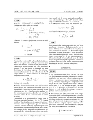 LISTA 3 - Prof. Jason Gallas, DF–UFPB 10 de Junho de 2013, `as 18:20
E 25-42.
(a) Para r < R, temos E = 0 (veja Eq. 25-18).
(b) Para r um pouco maior de R, temos
E =
1
4πε0
q
r2
1
4πε0
q
R2
=
(8.99 × 109
)(2.0 × 10−7
)
(0.25)2
= 2.9 × 104
N/C.
(c) Para r > R temos, aproveitando o c´alculo do item
anterior,
E =
1
4πε0
q
r2
= (2.9 × 104
)
0.25
3.0
2
= 200 N/C.
E 25-45.
Num trabalho escrito em 1911, Ernest Rutherford disse:
“Para se ter alguma id´eia das forc¸as necess´arias para
desviar uma part´ıcula α atrav´es de um grande ˆangulo,
considere um ´atomo contendo uma carga puntiforme
positive Ze no seu centroo e circundada por uma
distribuic¸˜ao de eletricidade negativa −Ze, uniforme-
mente distribu´ıda dentro de uma esfera de raio R. O
campo el´etrico E ...a uma distˆancia r do centro para
um ponto dentro do ´atmo ´e
E =
Ze
4πε0
1
r2
−
r
R3
.
Veriﬁque esta express˜ao.
Usamos primeiramente a lei de Gauss para encontrar
uma express˜ao para a magnitude do campo el´etrico a
uma distˆancia r do centro do ´atomo. O campo aponta
radialmente para fora e ´e uniforme sobre qualquer es-
fera concˆentrica com o ´atomo. Escolha uma superf´ıcie
Gaussiana esf´erica de raio r com seu centro no centro
do ´atomo.
Chamando-se de E a magnitude do campo, ent˜ao o
ﬂuxo total atrav´es da Gaussiana ´e Φ = 4πr2
E. A carga
contida na Gaussiana ´e a soma da carga positiva no cen-
tro com e parte da carga negativa que est´a dentro da
Gaussiana. Uma vez que a carga negativa ´e suposta estar
uniformemente distribuida numa esfera de raio R, pode-
mos computar a carga negativa dentro da Gaussiana us-
ando a raz˜ao dos volumes das duas esferas, uma de raio
r e a outra de raio R: a carga negativa dentro da Gaus-
siana nada mais ´e do que −Ze r3
/R3
. Com isto tudo, a
carga total dentro da Gaussiana ´e Ze − Ze r3
/R3
.
A lei de Gauss nos fornece ent˜ao, sem problemas, que
4πε0 r2
E = Ze 1 −
r3
R3
,
de onde tiramos facilmente que, realmente,
E =
Ze
4πε0
1
r2
−
r
R3
.
P 25-47.
Uma casca esf´erica, ﬁna e descarregada, tem uma carga
puntiforme q no centro. Deduza express˜oes para o
campo el´etrico: (a) no interior da casca e (b) fora da
casca, usando a lei de Gauss. (c) A casca tem algum
efeito sobre o campo criado por q? (d) A presenc¸a da
carga q tem alguma inﬂuˆencia sobre a distribuic¸˜ao de
cargas sobre a casca? (e) Se uma segunda carga pun-
tiforme for colocada do lado de fora da casca, ela sofrer´a
a ac¸˜ao de alguma forc¸a? (f) A carga interna sofre a ac¸˜ao
de alguma forc¸a? (g) Existe alguma contradic¸˜ao com a
terceira lei de Newton? Justiﬁque sua resposta.
COMPLETAR...
P 25-48.
A Fig. 25-38 mostra uma esfera, de raio a e carga
+q uniformemente distribu´ıda atrav´es de seu volume,
concˆentrica com uma casca esf´erica condutora de raio
interno b e raio externo c. A casca tem uma carga l´ıquida
de −q. Determine express˜oes para o campo el´etrico em
func¸˜ao do raio r nas seguintes localizac¸˜oes: (a) den-
tro da esfera (r < a); (b) entre a esfera e a casca
(a < r < b); (c)nointeriordacasca(b¡r¡c); (d) fora
da casca (r > c). (e) Quais s˜ao as cargas sobre as su-
perf´ıcies interna e externa da casca?
Para comec¸ar, em todos pontos onde existe campo
el´etrico, ele aponta radialmente para fora. Em cada parte
do problema, escolheremos uma superf´ıcie Gaussiana
esf´erica e concˆentrica com a esfera de carga +q e que
passe pelo ponto onde desejamos determinar o campo
el´etrico. Como o campo ´e uniforme sobre toda a su-
perf´ıcie das Gaussianas, temos sempre que, qualquer
que seja o raio r da Gaussiana em quest˜ao,
E · dA = 4πε0 r2
E.
http://www.fisica.ufpb.br/∼jgallas P´agina 9 de 11
 