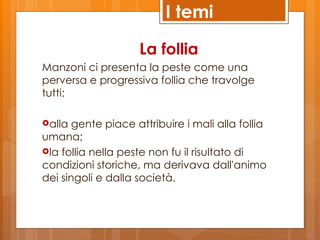 I temi

                    La follia
Manzoni ci presenta la peste come una
perversa e progressiva follia che travolge
tutti:

alla  gente piace attribuire i mali alla follia
umana;
la follia nella peste non fu il risultato di
condizioni storiche, ma derivava dall'animo
dei singoli e dalla società.
 
