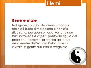 I temi


Bene e male
Nel «guazzabuglio» del cuore umano, il
male e il bene si mescolano e non c’è
situazione, per quanto negativa, che non
lasci intravedere aspetti positivi: la figura del
prete che confessa, la dignità dolorosa
della madre di Cecilia o l’abitudine di
invitare la gente di riunirsi in preghiera
 