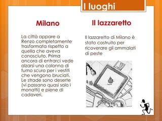 I luoghi
      Milano                  Il lazzaretto
La città appare a          Il lazzaretto di Milano è
Renzo completamente        stato costruito per
trasformata rispetto a     ricoverare gli ammalati
quella che aveva
                           di peste
conosciuto. Prima
ancora di entrarci vede
alzarsi una colonna di
fumo scuro per i vestiti
che vengono bruciati.
Le strade sono deserte
(vi passano quasi solo i
monatti) e piene di
cadaveri.
 
