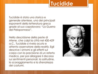 Tucidide

Tucidide è stato uno storico e
generale ateniese, uno dei principali
esponenti della letteratura greca
grazie al suo capolavoro: “La Guerra
del Peloponneso”.

Nella descrizione della peste di
Atene, che colpì la città nel 430-429
a.C., Tucidide si rivela acuto e
attento osservatore della realtà. Egli
descrive i sintomi e gli effetti sul
corpo con la precisione di un referto
medico, per poi allargare il discorso
sui sentimenti personali, la solitudine,
lo scoraggiamento e la sfrenatezza
dei costumi.
 