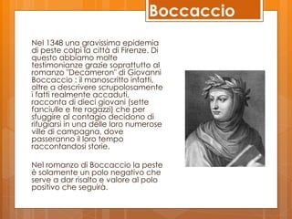 Boccaccio
Nel 1348 una gravissima epidemia
di peste colpì la città di Firenze. Di
questo abbiamo molte
testimonianze grazie soprattutto al
romanzo "Decameron" di Giovanni
Boccaccio : il manoscritto infatti,
oltre a descrivere scrupolosamente
i fatti realmente accaduti,
racconta di dieci giovani (sette
fanciulle e tre ragazzi) che per
sfuggire al contagio decidono di
rifugiarsi in una delle loro numerose
ville di campagna, dove
passeranno il loro tempo
raccontandosi storie.

Nel romanzo di Boccaccio la peste
è solamente un polo negativo che
serve a dar risalto e valore al polo
positivo che seguirà.
 