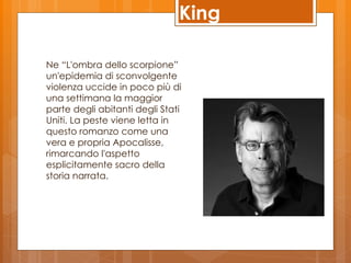 King

Ne “L'ombra dello scorpione”
un'epidemia di sconvolgente
violenza uccide in poco più di
una settimana la maggior
parte degli abitanti degli Stati
Uniti. La peste viene letta in
questo romanzo come una
vera e propria Apocalisse,
rimarcando l'aspetto
esplicitamente sacro della
storia narrata.
 