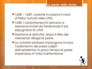La peste nella storia


 1628   – 1629: carestie invadono il nord
  d’Italia; tumulti nelle città
 1630: i Lanzichenecchi arrivano a
  Mantova inviati da Ferdinando II ed
  espugnano la città
 Mantova è distrutta; dopo il ritiro dei
  mercenari dilaga la peste
 Le autorità sanitarie impongono invano
  l’isolamento dei paesi colpiti
  dall’epidemia: in poco tempo la peste
  imperversa in tutto il settentrione
 