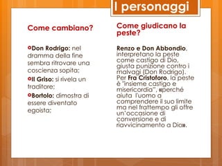 I personaggi
Come cambiano?            Come giudicano la
                          peste?
Don   Rodrigo: nel       Renzo e Don Abbondio,
dramma della fine         interpretano la peste
sembra ritrovare una      come castigo di Dio,
                          giusta punizione contro i
coscienza sopita;         malvagi (Don Rodrigo).
Il Griso: si rivela un   Per Fra Cristoforo, la peste
traditore;                è "insieme castigo e
                          misericordia”, «perché
Bortolo: dimostra di     aiuta l'uomo a
essere diventato          comprendere il suo limite
egoista;                  ma nel frattempo gli offre
                          un’occasione di
                          conversione e di
                          riavvicinamento a Dio».
 