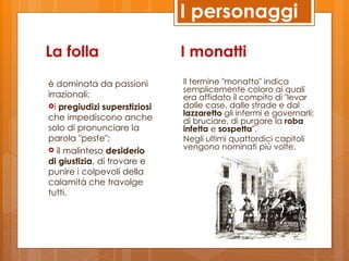 I personaggi

La folla                      I monatti
è dominata da passioni        Il termine "monatto" indica
                              semplicemente coloro ai quali
irrazionali:                  era affidato il compito di "levar
i pregiudizi superstiziosi   dalle case, dalle strade e dal
                              lazzaretto gli infermi e governarli;
che impediscono anche         di bruciare, di purgare la roba
solo di pronunciare la        infetta e sospetta".
parola "peste";               Negli ultimi quattordici capitoli
 il malinteso desiderio      vengono nominati più volte.
di giustizia, di trovare e
punire i colpevoli della
calamità che travolge
tutti.
 