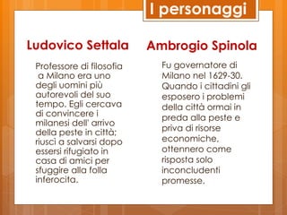 I personaggi

Ludovico Settala           Ambrogio Spinola
 Professore di filosofia     Fu governatore di
  a Milano era uno           Milano nel 1629-30.
 degli uomini più            Quando i cittadini gli
 autorevoli del suo          esposero i problemi
 tempo. Egli cercava         della città ormai in
 di convincere i             preda alla peste e
 milanesi dell' arrivo
 della peste in città;       priva di risorse
 riuscì a salvarsi dopo      economiche,
 essersi rifugiato in        ottennero come
 casa di amici per           risposta solo
 sfuggire alla folla         inconcludenti
 inferocita.                 promesse.
 