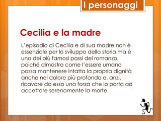 I personaggi


Cecilia e la madre
L’episodio di Cecilia e di sua madre non è
essenziale per lo sviluppo della storia ma è
uno dei più famosi passi del romanzo,
poiché dimostra come l’essere umano
possa mantenere intatta la propria dignità
anche nel dolore più profondo e, anzi,
ricavare da esso una forza che lo porta ad
accettare serenamente la morte.
 