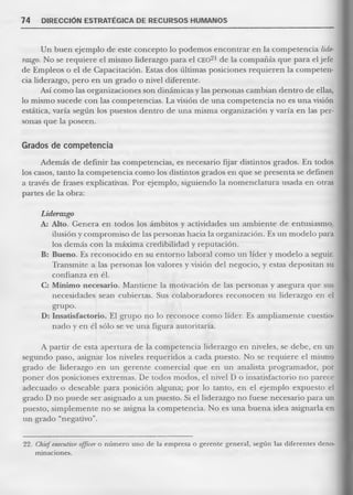 74 DIRECCIÓN ESTRATÉGICA DE RECURSOS HUMANOS 
Un buen ejemplo de este concepto lo podemos encontrar en la competencia liderazgo. No se requiere el mismo liderazgo para el CEO21 de la compañía que para el jefe de Empleos o el de Capacitación. Estas dos últimas posiciones requieren la competencia liderazgo, pero en un grado o nivel diferente. 
Así como las organizaciones son dinámicas y las personas cambian dentro de ellas, lo mismo sucede con las competencias. La visión de una competencia no es una visión estática, varía según los puestos dentro de una misma organización y varía en las personas que la poseen. 
Grados de competencia 
Además de definir las competencias, es necesario fijar distintos grados. En todos los casos, tanto la competencia como los distintos grados en que se presenta se definen a través de frases explicativas. Por ejemplo, siguiendo la nomenclatura usada en otras partes de la obra: 
Liderazgo 
A: Alto. Genera en todos los ámbitos y actividades un ambiente de entusiasmo, ilusión y compromiso de las personas hacia la organización. Es un modelo para los demás con la máxima credibilidad y reputación. 
B: Bueno. Es reconocido en su entorno laboral como un líder y modelo a seguir. Transmite a las personas los valores y visión del negocio, y estas depositan su confianza en él. 
C: Mínimo necesario. Mantiene la motivación de las personas y asegura que sus necesidades sean cubiertas. Sus colaboradores reconocen su liderazgo en el grupo. 
D: Insatisfactorio. El grupo no lo reconoce como líder. Es ampliamente cuestionado y en él sólo se ve una figura autoritaria. 
A partir de esta apertura de la competencia liderazgo en niveles, se debe, en un segundo paso, asignar los niveles requeridos a cada puesto. No se requiere el mismo grado de liderazgo en un gerente comercial que en un analista programador, por poner dos posiciones extremas. De todos modos, el nivel D o insatisfactorio no parece adecuado o deseable para posición alguna; por lo tanto, en el ejemplo expuesto el grado D no puede ser asignado a un puesto. Si el liderazgo no fuese necesario para un puesto, simplemente no se asigna la competencia. No es una buena idea asignarla en un grado “negativo”. 
22. Chief executive officer o número uno de la empresa o gerente general, según las diferentes denominaciones.  