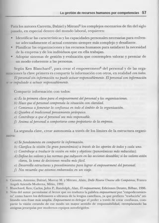 La gestión de recursos humanos por competencias 57 
Para los autores Carretta, Dalziel y Mitrani6 los complejos escenarios de fin del siglo pasado, en especial dentro del mundo laboral, requieren: 
• Identificar las características y las capacidades personales necesarias para enfrentar adecuadamente el actual contexto siempre más complejo y desafiante. 
• Planificar las organizaciones y los recursos humanos para satisfacer la necesidad de la empresa y de los individuos que en ella trabajan. 
• Adoptar sistemas de gestión y evaluación que contemplen valorar y premiar de un modo coherente a las personas. 
Según Ken Blanchard7, para crear el empowerment8 del personal y de las organizaciones la clave primera es compartir la información con otros, en realidad con todos. 
El personal sin información no puede actuar responsablemente. El personal con información m ve impulsado a actuar responsablemente. 
Compartir información con todos: 
a) Es la primem clave para el empowerment del personal y las organizaciones. 
b) Hace que el personal comprenda la situación con claridad. 
c.) Comienza a fomentar la confianza en todo el ámbito de la organización. 
d) Quiebra el tradicional pensamiento jerárquico. 
e) Contribuye a que el personal sea más responsable. 
f) Anima al personal a comportarse como propietario de la empresa. 
La segunda clave, crear autonomía a través de los límites de la estructura organizativa: 
a) Se fundamenta en compartir la información. 
b) Clarifica la visión (la gran panorámica) a través de los aportes de todos y cada uno. 
c) Contribuye a traducir la visión en roles y objetivos (panorámicas más reducidas). 
d) Define los valores y las normas que subyacen en las acciones deseables; si los valores están claros, la toma de decisiones resulta más fácil. 
e) Desarrolla estructuras y procedimientos para lograr el empowerment del personal. 
f) Nos recuerda que estamos embarcados en un viaje. 
6l Carretta, Antonio; Dalziel, Murray M. y Mitrani, Alain, Dalle Risorse Umane alie Competenze, Franco Angelí Azienda Moderna, Milán, 1992. 
Blanchard, Ken; Carlos, John R; Randolph, Alan, El empoiuerment, Ediciones Deusto, Bilbao, 1996. 
8. Nota del autor: permítame el lector que no traduzca la palabra empoioerment por “einpoderamien- to” como hacen los defensores a ultranza de la lengua castellana, ya que prefiero “traducirla” utilizando una frase más amplia. Empowerment es delegar el poder a través de crear confianza, compartir la visión creando de ese modo un mayor sentido de responsabilidad, reemplazando las antiguas jerarquías por modernos equipos autodirigidos.  