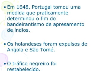Em 1648, Portugal tomou uma medida que praticamente determinou o fim do bandeirantismo de apresamento de índios. Os holandeses foram expulsos de Angola e São Tomé. O tráfico negreiro foi restabelecido. 