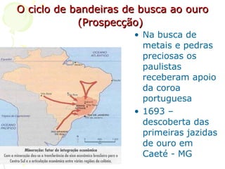 O ciclo de bandeiras de busca ao ouro (Prospecção)   Na busca de metais e pedras preciosas os paulistas receberam apoio da coroa portuguesa 1693 – descoberta das primeiras jazidas de ouro em Caeté - MG 