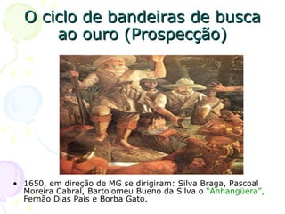 O ciclo de bandeiras de busca ao ouro (Prospecção) 1650, em direção de MG se dirigiram: Silva Braga, Pascoal Moreira   Cabral, Bartolomeu Bueno da Silva o   “Anhangüera”,  Fernão Dias Pais e Borba Gato. 