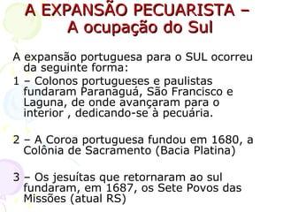 A EXPANSÃO PECUARISTA –  A ocupação do Sul A expansão portuguesa para o SUL ocorreu da seguinte forma: 1 – Colonos portugueses e paulistas fundaram Paranaguá, São Francisco e Laguna, de onde avançaram para o interior , dedicando-se à pecuária. 2 – A Coroa portuguesa fundou em 1680, a Colônia de Sacramento (Bacia Platina) 3 – Os jesuítas que retornaram ao sul fundaram, em 1687, os Sete Povos das Missões (atual RS) 